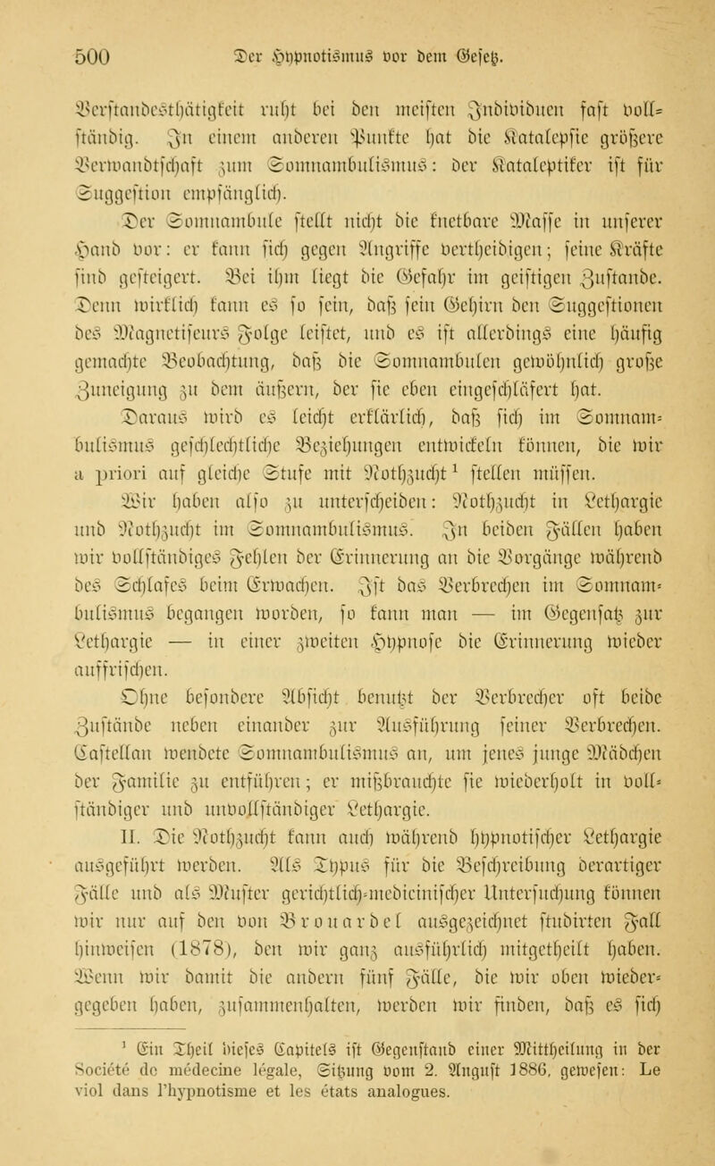 öerftanbeSttjätigteu* ruht Bei ben meiften 3?nbtbibuen foft bou% ftänbig. ^11 einem anberen fünfte hat bie Matalcpfic gröfjere Berioaubtfcbaft jum Somnambulismus: ber Mataleptit'er tft für Suggeftton empfängttäj. ©er Somnambule (teilt nicht bte knetbare SJiaffe in unferer §anb bor: er t'anit fiel) gegen Singriffe berttjetbigen; feine Gräfte ftnb gefteigert. Sei ihm liegt Die ©efaljr im geiftigen ^uftanbe. reim mivtlid) t'anit eS fo fein, bafa fein (Gehirn ben Suggeftionen beS SÖtognettfeurS ^olge leiftet, unb eS tft ctHerbingS eine häufig gemachte Beobachtung, bafc bte Somnambulen gewöhnlich grofee ßuneigung §u beut äußern, ber fte eben cingefcbläfert hat. öarauS Wirb eS (eicht erflärlidj, bafs fiel) im Somnam* buliSmuS gefd)(echtliche SBegie^ungen entwickeln tonnen, bie wir a priori auf gleiche Stufe mit vJiotl),uicbtl ftelfen muffen. 2Bir haben atfo ut uuterfd)eibcu: s)torl),uid)t in Vctljargic unb ^i'otb.utcbt im Somnambulismus! $n beiben fällen haben mir boEftänbtgel fehlen ber (Erinnerung an bie Vorgänge mährenb beS Schlafe* beim (irmachen. ,AsÜ baS SBerbredjen im Somnam* 6uliSmuS begangen morben, fo fann man — im ©egenfa§ §ur Vctbargie — in einer nucitcu ^jtwnofe bie (Erinnerung Wieber auffrifdien. Cime befonbere 3lbfid)t benutzt ber Verbrecher oft beibe ßuftönbe neben einanber §ur 2luSfüljrung feiner Verbrcdicn. SafteHan menbetc Somnambulismus an, um jene* junge il'i'äbcheu ber ^amilic ,ut cutführen; er mifjbraudjte fte wiebcrl)o(t in bolt< ftänbiger unb untmllftänbiger ßetfjargte. 11. rie vJ(Oth,uid)t t'auu aueb mährenb hhPnotifcbcr Vetfjargie aufgeführt werben. SllS Inpuo für bie SBefdjreibung berartiger Ts'älfc unb al3 ÜKufter gcrid)ttid)micbicinifcber Unterfucimng f'önnen mir nur auf bcn tum SBrouarbel auSge§etd)net ftubtrten f5a.ll hinmeifeu (1S78), ben mir gang auSfüljrltdj mitgetheilt haben. 2Benn mir bamtt bie aubern fünf feilte, bie mir oben toteber« gegeben haben, §ufammenfjalten, merben mir fiitben, bafe eS fiel) 1 (iin IT()cit foiefeS Gnptte(§ tft öegcuftanb einer äßitttjetluhg in ber Soctete de medecine h'-gale, ©ifjung uom 2. Slnguft 1886, getoefett: Le viol dans l'hypnotisme et les etats aualogues.