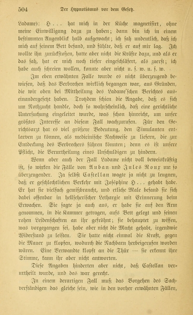 Öabame): £> . . . hat mid) in ber ®üc(je magnerifirt, oljne meine (Stnmilligung bo§u §u haben; bann bin idj in einem beftimmten Stugenblid halb aufgemalt; id) [ab unbeutlidj, bajj idj ntid) auf [einem SBett befanb, unb füllte, ba^ er auf nur lag. $tf) tooEte ihn jurütfftofjen, hatte aöer nicht bie Gräfte ba^u, unb al* er baß i'ah, hat er mid) nodj tiefer eingefdjjläfert, al* ,uier[t; id) habe and) fdjreien motten, tonnte aber nid)t u. f. m. n. f. In. y\\u eben ermähnten gaHe mürbe e§ nicfjt nber§eugenb be= miefen, bau baß Verbrechen mirt'lid) begangen mar, an* ©rünben, bie mir oben bei 3ftittf>eilung be* Sabame'fdjen 33erid)tc* au*= einanbergeferst haben. 'Irot5beiu id)ien bie Angabe, ha}] t§ [id) mit ^ioth,uid)t hanble, bodj fo maljrfdjcinlid), ba}] eine gerichtliche Untcrfucbung eingeleitet mürbe, ma* fdjon Ejinreidjt, nnt unfer größte* Qfntereffe an biefem ftalf madjgurufen. g?ür ben ©c» rid)tvar,u Ijat e§ nie! größere 33cbeutung, ben (Simulanten cnt= larben ,ui fönnen, all mebicinifdje Sftadjmeife 31t liefern, bie ,utr Gntbeefung beS Verbrecher* führen tonnten; beim e3 ift nnfere Pflicht, bie Verurteilung eine* Unfdjulbigen 31t (jinbern. 2Öenn aber and) ber gfatt ßabame nidjt bofl bemei*träftig ift, fo mirfen bie f^äUe tum Sluban unb $utcS 9tonr mn fo übet^engenber. $a felbft (Saftet (an magte ja nicht 31t leugnen, bafj er gcfdjfcd)tfichcn Vcrfehr mit .'^ofepljinc £>. . . gehabt f)abe. ©r Ijat fte nielfad) gemifjBraudjt, unb etliche 9DMe befanb fte fiel) babei offenbar in [jettfeljerifcljer Lethargie mit Erinnerung beim (irmadjen. Sie jagte ja and) an*, er habe fte auf ben 9lrm genommen, in bie Sammer getragen, auf* SBctt gefegt unb feinen rotjen öetbenfehaften an ihr gefrüt)nt; fie benanntet 31t miffen, loa* borgegangen fei, Ijabe aber nidjt bte SDfarijt getjabt, irgctibmie iiMbcrftanb 311 Iciften. Sie hatte nicht eintttal bie Straft, gegen bie Dtaner 31t flopfen, mobureb bie üftadjbam herbeigerufen morben mären. (Sine Verttmubtc Köpft an bie £l)ür — fte erfennt ifjrc Stimme, t'anu ifjr aber nid)t antmorten. ©iefe Angaben hinberten aber nidjt, baf; Gaftcüan oer= urthettt mürbe, unb ba§ mar gerecht. $n einem berartigen gfaß mufj ba* Vorgehen be* 2ad)= berftänbigen ba* gleiche fein, mic in ben borfjer ermähnten fällen,