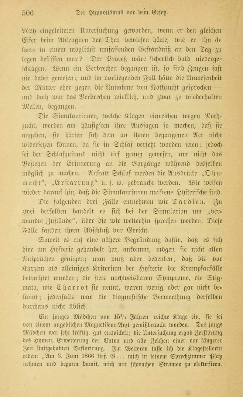 Vi'in) eingeleiteten lluterinchuucj getoörben, toenn er ben gleiten Güifer beim ableugnen btt ^t)at öerotefen fjätte, toie er ihn de facto in einem mögtidjft umfaffenben ©eftänbnifj an ben £ag ;n [egen befCiffen mar? £)er Sßrocejj toäre fieberlicb balb nieberge* fdjlägen. SBenn ein SBerbredjen begangen ift, fo ftnb ßeugen faft nie babei getoefen; urib im borliegenben §raU hätte bie Slntoefenljeit ber i>Jcuttcr eher gegen bie Annahme nun Wotlrmcht gefbrodjen nnb Doch mar baß ©erbredjen mirtlicb, unb §toar §u mieberbuiteu vA'ialen, begangen. $)ie Simutantinnen, meldie Silagen einreiben toegen Jeotl)= Vicht, toerben am bäitfi.gften ihre 9tu§fagen fo machen, bau fie anheben, fie hätten [ich bent an ihnen begangenen Stet nid)t miberieneu tonnen, ba fie in 2cblaf beruht toorben feien; jebocl) [ei ber 2cblaf,m[tanb nicht tief genug getoefen, um nicht ba§ keuchen ber Erinnerung an bie Vorgänge toä^renb beSfetben möglich §n machen. Slnftatt ©djlaf toerben bie Slulbrücre ,Xbu= macht'', „(irftavntug u. f. to. gebraust toerben. 2öir Weifen toieber barauf hin, bau bie 2imu(antinnen meinen* Mijfterifcbc ftnb. Die fotgenben brei gäße entnehmen mir Jarbieu. \§n uuei berfelben hanbelt eß fiel) bei ber Simulation um „ber* toanbte 3wftänbe/// über bie mir meiterhin fbredjen merben. lücje Tväifc fanben ihren ^IbfchfuH bor (Bericht. Sotoeit es> auf eine nähere üßegrünbung bafiir, ba% e§ fiel) hier um A>hfterie geljanbeli hat, aufommt, mögen fie nicht allen ^luiurücben genügen; mau muü aber bebenden, bau bt§ bot bürgern als alleiniges Kriterium ber .\>nftevie bie stramufaufälie betrachtet mürben; bie ftet* naebmekmareu Stymbtome, bie ©tig* mata, toie libarcot fie nennt, toaren toenig ober gar nicht be= t'anut; [ebenfalls mar bie biaguoftifebe ^ermertbuug berfelben burdiamö nicht üblich. ©in junge* ilcäbdicn üou 1572 Salven reifte £lagc cht, fie fei bon einem angebltdjen 5föagitetifeur*8trjt cjcinif3braucf)t morben. 2>a* junge SKäbdjen mar jeljt foäfttg, gut entmicMt; bie Untcrfudjung ergab ,3erftörnng bei .Ruinen, Grtnetterung ber SBuftia unb alle 3ctdjen einer öor längerer Seit ftattgcljabten Seflortrung. Sm SBettcren [äffe id) bie Slageftettertn reben: „Sltn 3. %mü 18UG tiefj ö... nüd) in feinem ©breä)ähntner 5ßfo| nehmen nnb begann bamtt, miefj mit i'djmatfjcn Strömen $a cleftrifireu.