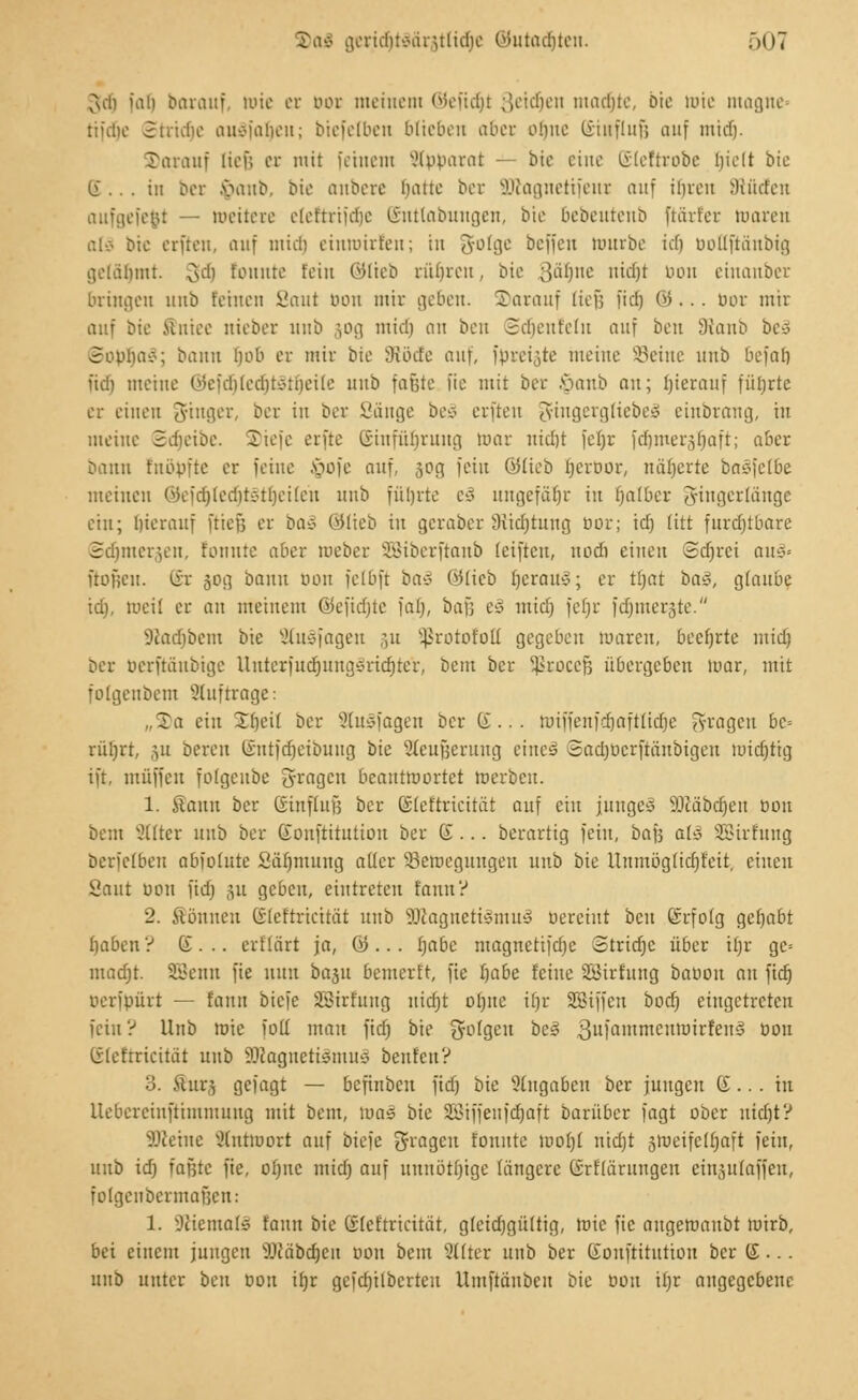 vuh fafj barauf, »ie er box meinem ©efidjt Setzen machte, oic mie magne- tifclio 3tvidio auäfafjeu; biefelben blieben aber ohne Ciinfluf; auf mtdj. darauf lief; er mit feinem Apparat — bie eine Eleftrbbe hielt bie (i .. . in ber §anb, bie anbere Dane ber SRagnetifeur auf ihren dtüdten aufgefegt — meitexe eleftrifdje Enttabungen, bie bebentenb ftärfet toaren atä bie erften, auf mich eiumirfeu; in 3-olge beffen mürbe ich boöfiänbtg gelähmt. gdj tonnte fein ©lieb rühren, bie ;}übne nidjt bon einanber bringen nnb feinen Saut bon mir geben. S)arauf lief; fiel) &... bor mir auf bie .Uniee nieber nnb 30g mich an ben Scheufetu auf ben 9tanb be§ 3opba»; bann Hob er mir bie SRöcfe auf, fprei;,te meine Seine nnb befaf) fid) meine ©efdjtedjtgttjeite nnb fafjte fie mit ber banb an; hierauf führte er einen Ringer, ber in ber Sänge beä erften J-iugergliebeo einbrang, in meine Sdieibe. S)iefe erfte SinfiUjrung mar nicht fefjr fdjmeräljaft; aba bann fnööfte er feine Jpofe auf, 30g fein ©lieb Ijerbor, näherte bnc-fefbe meinen Wcfd)led)tc-tbeilen nnb führte c3 ungefätjr in halber 5ingerläuge ein; hierauf ftief; er ba£ ©lieb in geraber Stiftung bor; id) litt furcfjtbarc 3dmier,eii. tonnte aber roeber SSiberftanb (eiften, nodi einen ©djrei au§< fiofieu. Er 50g bann bon felbft ba^ ölicb fjcraity; er tfjat ba§, glaube id), »eil er an meinem ©efidjte fab\ ba\] e3 mid) fel)r fdjmerste. 9iad)bem bie StuSfagen rui s4>rotofofl gegeben maren, beehrte mid; ber üerftäitbige Unterfudjungärutjter, beut ber ^rocefc übergeben mar, mit folgenbem auftrage: „S)a ein -Theil ber 2ltt§fagen ber E... miffenfdjaftlidje fötalen bc-- rübrt, ,ui bereu Entfdjeibung bk Stteufjerung eineä ©actjberftänbigen midjtig ift, muffen folgcuöe fragen beautmortet merbeu. 1. Sann ber Einfluß ber Eleftricität auf ein junge* Säßäbcrjen bon bem Filter nnb ber Eonfritution ber d... berartig fein, bafs a(3 SQßirfung berfelbeu abfolutc ßäfjmung aller ^Bewegungen nnb bie Uumög(id)feit, einen Saut bon fidj ju geben, eintreten fannV 2. Sonnen Eleftricität nnb ÜRagnettömuS bereiut beu Erfolg gehabt f)aben ? G . .. erflärt ja, © ... fjabe magnetifdfe Stridjc über tt)r gc= madjt. SBenn fie nun baju bemerft, fie fjabc feine Sßirfung babou an fid) berfpüri — faun biefe SBirfung nicfjt ofjnc ifjr SBiffcu bod) eingetreten fein ? Unb mie foil mau fid) bie folgen be§ 3ufailtirtcntx,irfeiT^ ot)l1 Eleftricität unb SKagnetisnuts beuten? 3. fiur^ gefagt — befinbeu fid) bie eingaben ber jungen E... in llebereiuftimmung mit bem, mas bie SBiffenfctjaft barüber fagt ober nidjt? SDtetne Slntmort auf biefe Ofrßgcu fouute mo()t ntctjt jmeifeüjafi fein, unb id) faßte fie, ofjnc mid) auf unnötige längere Erflürungen einjulaffen, folgcnbermaBcn: 1. lUiemafü faun bie Eleftricität, gleid)gültig, mie fie augeroaubt mirb, bei einem jungen 5Jcäbd)cu pou bem Filter unb ber Eonfritution ber E •.. unb unter ben bon ifjr gcfd)ilbcrteu Umftäubeu bie »on tl)r angegebene