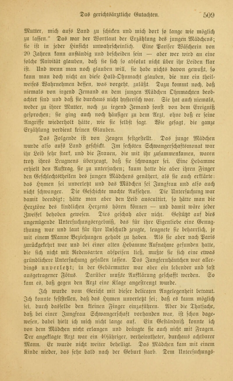 Stattet, midi auf* i?aub \u fdiirfeu imb mid) bort fo fange rote müglid) Vi [äffen. Saä mar Der Wortlaut ber (Srjaljfong bei Jungen SDcabdjenS; fie ift in jebet Minfidn uuwabrfdjeiulid). tSinc Sßarifet SBäfdjerin oon l' vsal)reu fauu aiiftanbig unb befdjeiben fein — aber mer Wirb au eine ioldie IKaioität glauben, bafj i'ie fid) fo abiolut uid)t über il;r Seibeu Hat iü. Hub meint man nod) glauben Witt, fie Habe nidüo baoon getoufjt, fo fann mau bixi) niebt an biefe .vHilbd)itmad)t glauben, bie nur ein tl)cif= wetjeS SBaljmeljnten beffen, toaS borgest, suläfjt. ©aju fommt nod), baß niemals oon irgeub Sentanb au bem jungen Sücabdjen Dfjnmadjten beob= adüct finb unb bafj fie burcrjauS uid)t lnn'terifd) mar. Sie bat and) niemals, Debet ju ihrer SDtatter, nod) ju irgenb gentanb fonft oon bem (SrcigniB gefbrodjen; fie ging aud) nod) fjaufiger ju bem Slrjt, ohne bafj er feine Angriffe miebcrbolt hätte, lote fie felbft fagt. 2Bie gefagt, bie ganje linählung oerbieut feinen ölaubeu. Daä (Jolgenbe ift oon 3CU3CU feftgeftetlt. Sal junge äJcäbdjen mürbe alio aufs Sanb gefdndt. 3' fedjsten Sd)maugerfd)aftsmouat mar ibr ßeifi febr ftarf, unb bie grauen, bie mit ifjr jufamntenfamen, maren trofe ifjres Seugnens überzeugt, baf, fie fdjroanger fei. (Sine Hebamme erhielt ben Auftrag, fie $u untetfudjen; faum hatte bie aber Ujren 3'inger beu 0ejd)led)tstl)eilen Des jungen 9)Mbchens genähert, all fie aud) erflärte: Da» Jörnen fei unoerlctn unb baZ SJcäbdjeit fei Jungfrau nnb atfo aud) nicht fd)mangcr. Sie ©cfdjichte mad)te Staffeljen. Sie nnterfurhnitg mar bamit beeubigt; hätte man aber ben Sieib aulcultirt, fo hätte man bie Öerstönc bei finblidjeu §erjenä boren fönnen — unb bamit märe jcber 3meifet behoben gemefen. 2Tic=5 gefchal) aber nid)t. öeftüfet auf bies ungenügenbc Unterfudjungscrgebnijj, ba$ für iljre Eigenliebe eine ©cuug= tbuung mar unb taut für it>re llnfdjulb jeugte, (eugnete fie beharrlich, je mit einem ÜDianuc 23e3iet)ungeu gehabt ,^u haben. 9Ü3 fie aber nad) ^aris1 prüdgefehrt mar unb bei einer alten Hebamme Aufnahme gefunben hatte, bie fidj nid)t mit Lebensarten abfpeifen tiefe, mußte fie fieb eine ettoa« grüubltcherc Uuterfudjuug gefallen (äffen. 2)as Jungfernhäutchen mar atler= bingi unu erlegt; in ber öebärmutter mar aber ein lebenber unb faft ausgetrageuer götus\ darüber mufjte Slufftarung gefd)afft merben. So fam e§, bafj gegen ben Sttrjt eine ftlage angeftreugt mürbe. 3d) mürbe bom öeridjt mit biefer beltcaten Angelegenheit betraut. 3d) tonnte feftftcflen, bau ba§ fönten uuoerletjt fei; bafj es faum möglid) fei. burd) basjelbe ben fleineu 3-inger einzuführen. Slber bie 2hatjad)e, bafj bei einer 3unsfrau Sdjmangerfdjaft oorl)anbeu mar, ift fdjou bage» rcefeu, babei hielt id) mid) nicht lauge auf. Ciiu ©eftänbnifj tonnte ich oon bem SKäbchen nid)t erlangen unb bräugte fie and) nidjt mit fragen. ©er angeflagte 2lr§t mar ein -lojähriger, üerf)cirathcter, burdjaul ad)tbarer Sßann. (£r mürbe nicht weiter beljclligt. Sal SDcäbdjen fam mit einem iliubc nieber, bas fetjr balb nad) ber ©eburt ftarb. Sern Untcrfud)itugl=