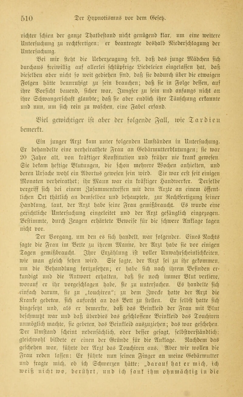 ridjter fcfjien bcr gange Sbatbeftanb uiifit genügenb Ifar, um eine wettere Unterfudjung 511 rechtfertigen; er beantragte bc3I)afb Sßieberfcrjlagung ber lliitcrfudmng. SBei mir fterjt t>ic Ueberjeugung feft, bafs ba§ junge Söläbdjen fiel) burd>au§ freiwillig auf allerlei fäjlübfrige Liebeleien etugelaffeu Ijat, baf; biciclbcit aber ltidit fo weit gebieten fiub, ba}\ jie baburdj über bie etwaigen ^folgen luitte beunruhigt 3» fein braudien; baf; fic in gotge beffen, auf ihre SBorfidjt bauenb, fidjer mar, Jungfer 51t fein unb dnfangg nidit an iure ©djWangerfäjaft glaubte; baf; fie aber enblidj iljrc Sflufcrjung erfaunte unb nun, mu fid) rein 311 Wafäjen, eine gabel erfanb. SBtel germcrjtiger in aber bcr folgenbe $cdt, roie starbteu bcmevr't. ©in junger ?(r3t tarn unter folgenben Umftänben in ttttterfudjung. ®r bcbanbcltc eine berrjeirailjete grau an ©ebärmutterblutungeri; fie luar 20 gatjre alt, bon fräftiger ffionftttution unb früher nie traut gewefen. (Sie befam heftige ^Blutungen, bie fdjon mehrere SBodjen anhielten, unb bereu Urfadje worjl ein Sffbortu^ getriefen fein Wirb. Sie mar erft feit einigen SKonaten bertjeirattjet; ihr 9Kann luar ein träftiger §anbwerfer. ©erfelbe bergriff fidj bei einem Sufammentreffen mit beut 3lr§te an einem öffent* Kdjen Drt tfjcitlid) an bemfelben unb behauptete, 3m- Steäjtferttgung feiner .'öaublung, laut, ber 9(rst tjabc feine grau gcmif;brand)t. (?§ würbe eine geridjtlidje Untcrfudjuug eingeleitet unb ber Strjt gefäuglid) eingebogen. SBeftimmte, bitrd) 3clIGe erhärtete SBeweife für bie fdjwere Slnflage lagen nid)t bor. 2er SSorgang, um ben c« fid) tjanbelt, mar folgenber. ©ineä WlaäjtB fagte bie ^rrmt im 93ctte 311 itirem Scanne, bcr 2Tr§t Ijabe fie bor einigen Sagen gemifjbraucrjt. 3*)rc ©räätjlung ift bollcr Uumal)rfd)cinlidjfeitcn, Wie mau gfctdt) ferjen luirb. Sie fagte, bcr Slrgt fei 31t il)r gefommeu, um bie 33cf)aubluug fortjufe^en; er babc fid) nad) ifjrem Söeftnben cr= fuubigt nub bie ?lntwort erbalten, baf; fie nod) immer 83tut bertiere, luorauf er ir)r borgefctjtagen ijabc, fie 311 unterfudjen. (£0 fianbelte fid) ■ einfad) barum, fic 31t „touetjiren; 31t beut gWecfe tjatte bcr Slrgt bie & raufe gebeten, fid) aufredit an baz SBett 31t ftellcu. ®r felbft üalte fid) t)iugcfet3t unb, als er bemerfte, baf; bas 93ciuf(cib ber grau mit S3tut befdjmujjt luar unb baf; überbieg ba§ geftfjloffene 93einf(eib bas £oud)ircn uumöglid) maditc, fic gebeten, bas 33cinf(eib auszusieben; bas luar gefdjeljen. S)er llmftanb fdjeint uebenfäd)lid), ober beffer gefagt, fclbftucrftänblid); glcidiiuof)! bifbete er einen bcr ©riinbc für bie Auflage. 9Jad)bcm baS gefdjeljen mar, führte bcr 2Irjt i>a§ Soudjiren au§; Slber mir wollen bie grau reben (äffen: C£r führte mm feinen ginger au meine Gebärmutter unb fragte midj, ob td) Sdjmersen fjättc; „barauf Ijat er mtd), tdi mein uid)t m0, berührt, unb id) fauf i 1)m 01)umäd)tig in bie