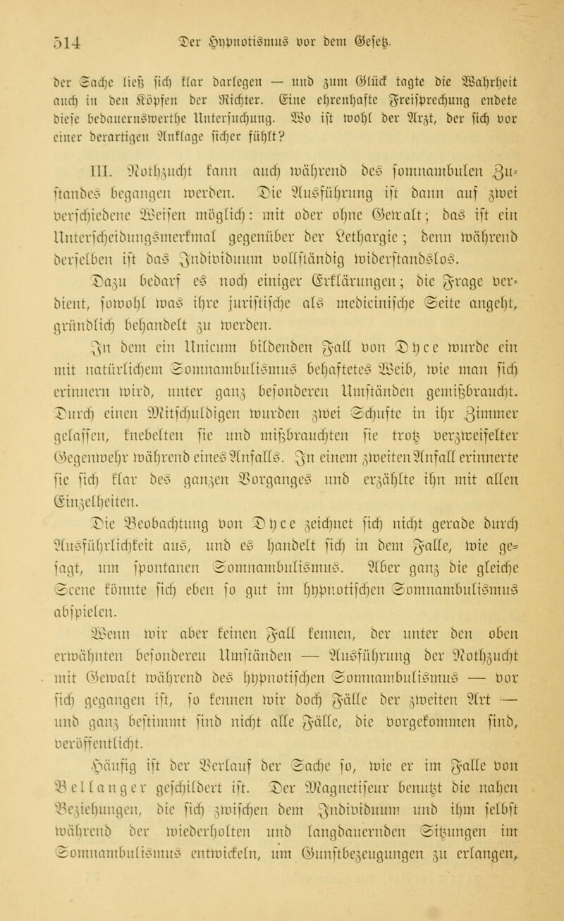 ber Sad&e liefe [idj Hat barlegen — unb junt ®füd tagte bie SBaljrfjeit audj iu bett Söffen ber öitdjter. ©tue elirenljaftc 3freift>redjung enbete btefe 6ebauernStt)ertt)e Unterfudjung. SBo ift tuo()( ber Slrgt, ber fid) üor einer berarttgen Stnttage fttitjec füljlt? III. Oiothutcln t'ann and) mübrenb beS fomnambnlen ,ßu= ftanbeS begangen merben. Jh'e SluSfüljrung ift bann auf gmei berfrfjiebene 3Q3etfen mögtid): mit ober olme ©etralt; baS ift ein UnterfdjeibungSmerfmal gegenüber ber Setljargie; benn mälnxnb berfetben ift baS Qinbibibuum boEfiänbig miberftanbSloS. öagu 6ebarf eS nod) einiger (SrHärungen; bie ^frage ber» bient, fomold toa§ ihre juriftifdic a(o mebieinifdic Seite angebt, grünbtid) befjanbelt gu merben. ^n beut ein llnieum 6ilbenben Jmll tum üDtyce mürbe ein mit natürlichem Somnambulismus beljafteteS 2Beib, mie man fid) erinnern mirb, unter gang befonberen llmftänben gcmiübrandit. ©urefj einen Siftitfcrjutbigen mürben nnei Sdjufte in il)r gimmer gelaffen, fncbelten fie unb mifs brauchten fie tvot> bergmeifelter ©egenroeljr mäfjrenb eines Unfalls. 3 einem gmeitenSlnfaß erinnerte fie fid) flar beS gangen Vorganges unb ergäljlte il)n mit allen iiut;eÜ)eiten. Sie ^Beobachtung bon Dtjce ^eiebnet fid) nid)t gerabe bnrd) StuSfüfjrtidijteit au-:\ unb eS iiaubeft fiel) in bem ^fatte, mie ge= Jagt, um fpontanen Somnambulismus. 2Tber gang bie gteidfje Scene tonnte fid) eben fo gut im liDpr.otifdien Somnambulismus abfpielen. SBenn mir aber feinen ,~yall feinten, ber unter ben oben ermähnten befonberen llmftänben — SluSfüljrung ber 9uitlrmdit mit ©ematt mäurenb beS (mpuotifdien Somnambulismus — bor fidi gegangen ift, fo fennen mir bodfj ,yälfe ber jmeiten 2trt — unb gang benimmt finb nid)t alle ^fälle, bie borgefommen finb, beröffentlicfjt. ■Vuniftg in ber Verlauf ber Sadje fo, mie er im Tyafle Hon ^ et langer gefdiilbert ift. ©er SDtognerifeur benittn bie Italien Segieljungen, bie fid) ^mifdjen bem Qfnbibibmrm unb il)in fclbft mäbrenb ber micberfiolten unb langbanernben Si^ungen im Somnambulismus entmiet'eln, um ©unftbegeugungen gu erlangen,