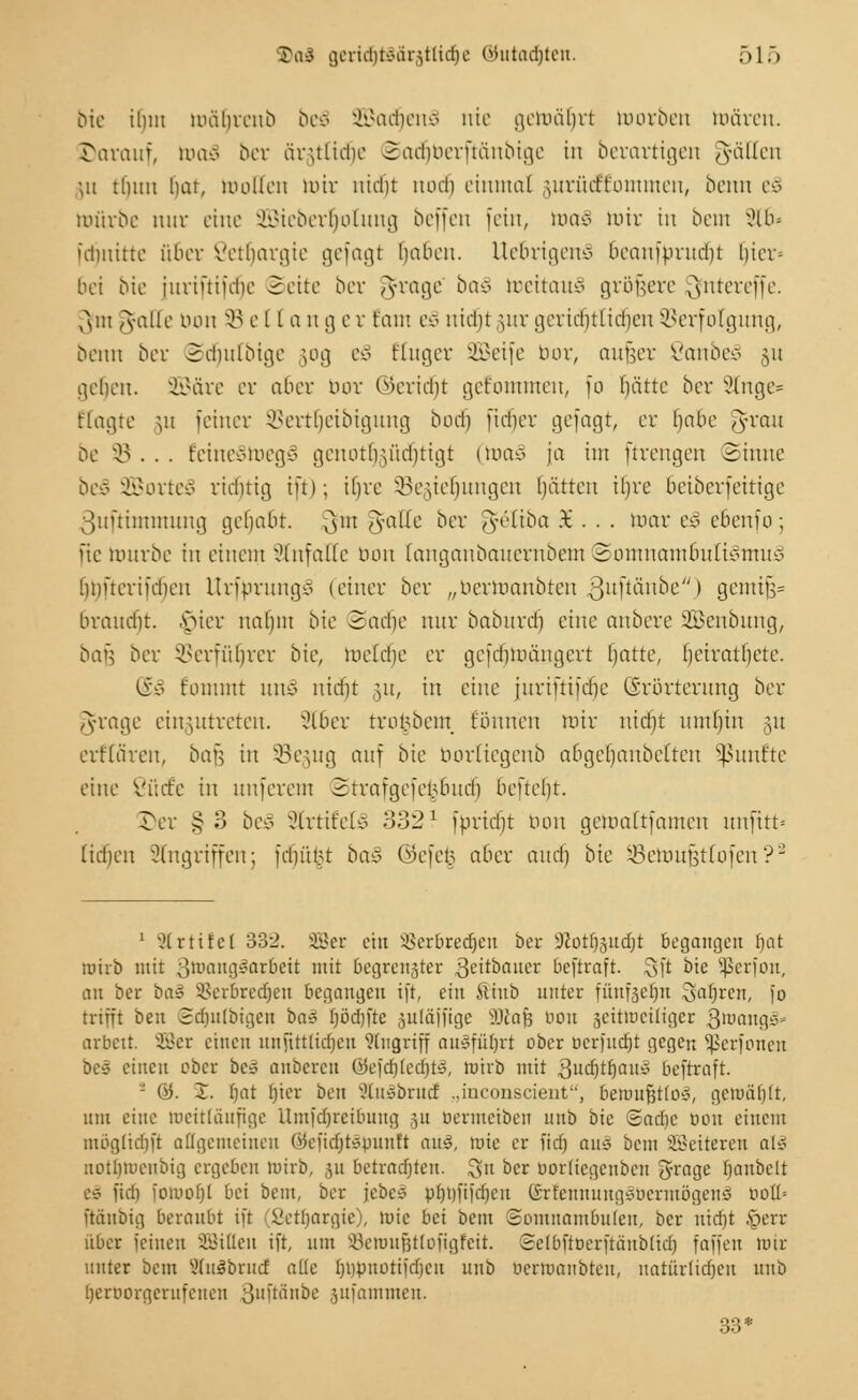 bie ihm mährcnb be€ 2Bad§en£ nie getoäljrt toorben mären. üarauf, mao bcr ärulicbe Sadjberftänbige in berartigen fallen ;u tlnni hat, molleu mir nicht noch einmal jurücffommen, beim eS mürbe mir eine SBieberfjotung beffen fein, toa§ mir in beut 9l£>« idmitte über ßetljargie gefagt Ijaben. Uebrigeitö 6eanfbrud)t hier- bei bie iuriftifebe Seite ber grage' ba§ toettauS größere ^fntereffe. ,x\iu gaffe nun 33 ella n g e r taut eo nicht uir gerichtlichen Verfolgung, benn ber Sdjutbige 50g 1% Kuger SBeife tun-, auüer Vcmbeo \\\ gehen. SBäre er aber nur (Bericht getommeu, fo Ijätte ber 2lnge* ftagte ui feiner Vertljeibigung bod) fieser gejagt, er Ijabe grau be 95... EeineStoegä gcnotbVa'ichtigt (toaä ja im ftrengen Sinne be§ 2Öorte3 richtig ift); i()re SBegieljungen Ijätten iljre 6eiberfeitige ßuftümnung gcliabt. 3m <S'a^c oer g&iba 3E . . . mar e§ eßenfo; fte mnrbe in einem StttfaCe tum (anganbanernbem 2omnambufiv>mm.? hmterifcbeu Urfbrung3 (einer ber „bertoanbten guftänbe) gcmtfs= braudit. viicr nahm bie Sache nur baburd) eine anbere 2£enbuug, bafe ber Verführer bie, mclcbe er gefebmängert t)atte, (jetratbetc. (&§ tommt \m§ nidit §u, in eine jurtftiftfje (Erörterung ber grage einzutreten. 216er trcmbein tonnen mir nidjt itmljtn gu erfrören, bau in SBegug auf bie bortiegenb abgebaubeften fünfte eine ßücfe tu unferem Strafgefei.Umcb befteht. Ter §3 be§ 8lrtifel3 332? fbricfjt bon gemaltfamen unfitt* lieben Angriffen; feintet baz %t\z§ aber auch bie SBeh)U^tfofeu?2 1 2trtifel 33-J. SBJer ein SSerbredjen ber 9?otr)gucfjt begangen tjat roirb mit 3wangäat6ctt mit begrenster 3eitbaitcr beftraft. Sft bie ^crion, an ber ba§ SSerbredtjen begangen ift, ein Äinb unter fünfsetjn Sauren, fo trifft ben Sdjnlbigen ba3 fjödjfte juläjfige iUaß bon seitmciligcr ßroangä* arbett. ©er einen unjttttidjen Angriff ausführt ober berjuc^t gegen Sßerfonen De* einen ober be* anberen öefcf)(ed)t^, roirb mit 3ud)tf)au3 beftraft. - 0. X. bat l)ier ben 2lu§brud „inconscient, beuutfjtlo*, gciuäfjlt, um eine uicitliüifige ttmfcfjreibung 511 bevmciben unb bie ©adjc bon einem mogltdift allgemeinen (ätefidfjföüunft oM, roie er ftdj ans bem ©eiteren alt notfjroenbig ergeben tuirb, §u betracfjten. gn bcr rjorlicgenbcn grage Ijaubelt tä iidi iüwoljl bei bem, ber jebc* pljijfifcfjen ©rfennung§bermögen§ doü= ftänbig beraubt ift Setfjargie), rüic bei bem Somnambulen, bcr ntdjt fterr über feinen SBiflen ift, um Söenm&ttoftgfeit. Selbftberftänbltdj faffeu tutr unter bem Vltt^bmci alle l)i)pnütifd)cn unb bertoanbten, natürlichen unb berrjorgernfenen 3ll'tänbe jitfamnteu. 33*