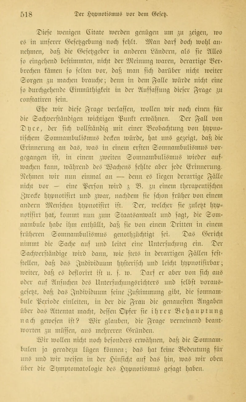 JMefe toenigen ßitate toerben genügen um §u geigen, um eS in unferer ©efefcge&ung nod) fehlt. SDton barf botf) mobl an- nehmen, bau bie ©efe^geber in anberen ßänbern, afc§ fte 3ltte§ fo eingeljenb benimmten, nicht bet SWeinung untren, berartige ©er« brechen tarnen fo feiten bor, baß man [id) barüber nicht meiter Sorgen \n madicn brauche; beim in bem gatte mürbe nicht eine [o burebgebeube (Jnnmüthtgt'eit in bev Sluffaffung biefer gräge §u conftatiren fein. lihe mir biefe grage bertaffen, motten mir nod) einen für bie Saäjberftänbigen midjtigen Sßunft ermähnen, ©er g-all bon Tnee, ber fieb bottftänbig mit einer Beobachtung, bon t)i)pno= tifdiem Somnambulismus bect'en mürbe, bat um gegeigt, ba\^ bte (Erinnerung au ba§, toa£ in einem erften (Somnambulismus bor« gegangen in, in einem §meiten Somnambulismus mieber auf- mad)en fann, mäbrenb bev SBadjenS fehlte aber jebe (Erinnerung. Nehmen mir nun einmal an — beim eS liegen berartige J-üllc nicht bor — eine Sßerfon mirb § §B. §u einem therapentifeben ßfcecfe Impnotifirt unb jtoar, nadjbem fte fdjon früher bon einem anbern lUVnfcbeu hinmotifirt in. Ter, metchei fte §ute£t f)t)p= notifirt hat, fommt nun mm StaatSantoalt unb fagt, bie Som« nambule habe ihm entl)ü((t, bau fte tum einem ©ritten in einem früheren Somnambulismus gcuotlHücfjtigt fei. S)aö (Bericht nimmt bie Sadje auf unb leitet eine Unterfuchintg ein. S)er Satfjberftänbige mirb bann, mie ftetS in berartigen Ratten fcft= ftcllcn, bafj bao ^nbibibuunt hmteriieh unb leicht hbpuotifirbar; meiter, ba^ eS bcflorirt ift u. f. m. Tarf er aber tum fiel) auS ober auf Slnfudjen beS UnterfudjungSritfjterS unb felbft borauS« gefeut, ba^ ba§ [ynbibtbuum feine ^uftimmung gibt, bie fomuaim bitte Sßeriobe einleiten, in ber bie grau bie genaueften Angaben über ba§ Attentat madit, beffeu sCpfer fte ihrer Behauptung nach gemefen ift? 2Bir glauben, bie grage berneinenb 6eant» toorten §u muffen, auS mehreren ©rünben. ÜÜBir motten nid)t noch befonber* ermähnen, bafj bie Somnam* bulen ja gerabem lügen fbunen; baS l)at feine Bcbeutung für unS unb mir meifeu in ber fnnftdjt auf baS hin, toaS mir oben über bie Symptomatologie beS ^jtmnotiSmuS gefagt haben.