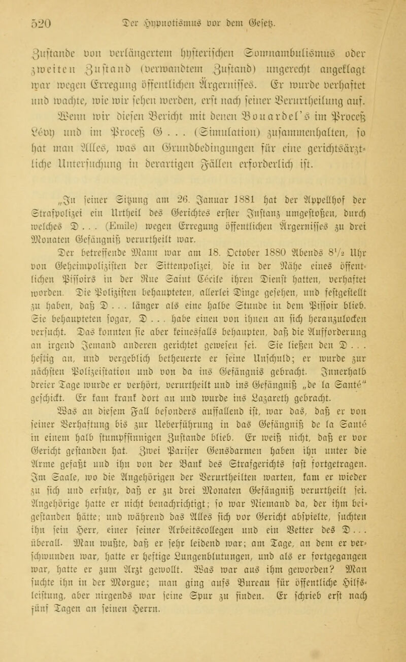 ßuftctnbe Don Derlöngertem linucriidicn Somnambulismus ober jnjetten 3uf*an0 (öerttwmbtem ;}uüauo> ungeredjt angefragt mar Riegen (Erregung öffentlichen 2lrgemtffe§. (Sr mürbe oerrjafret unb macrjte, rote mir fetjen roerben, erft nad) feiner SBerurtljetlung auf. 2Benn mir biefen 33ertcr)t nur benen ©ouarbeTS im Sßrocejj Vc'au) unb im Sßrocejj ©... (Simulation) -uiinmutcudaücu, fo bat man ;HIU\\ ma3 an ©runbbebingungen für eine gerit^tSärjt» liehe Unterfudjung in berortigen JyäUm erforberltdj ift. „fV.t [einer Stfcung am 26. Januar 1881 r)at ber SCippeU^of ber Strafpolijjei ein llrtbeit beS @eridjteS erftcr ^nftam umgeftofjen, bind) roeldjeS 5) . . . (Emile) wegen Erregung bffentlidjeu $rgernijfe3 511 brei SDconaten Giefaiignif; berurtijeitt mar. Ter betreffenbe ÜRann war am 18. Dctober 1880 SlbenbS 8' 2 Ufjt bon ©eljeimpolijiften ber Sittenpolizei, bie in ber 3l&ty eines öffent- (tdjen s£iffoir3 in ber 3üie Saint Greife ifjreu ©ienft Ratten, berfjaftet Riorbcn. Sic Sßoltsiften behaupteten, allerlei Singe gefefjen, unb feftgefiellt ;u tjaben, bafj 2 . . . länger a!3 eine fyalbe Stnnbe in bem ^tffoir blieb. Sie behaupteten fogar, 2 . . . tjabe einen oou il)iten an fid) Ejeranjutoden berfudjt. S)a3 tonnten fic aber fetneSfaQl behaupte», bafj bie Slufforberung an irgenb Jemanb anbereit gcrtdjtet gemefeu fei. Sie ließen ben 3).. . fjeftig an, unb oergcblid) befeuerte er feine Uufd)utb; er mürbe 5iir nadjften $ßolt§eiftation unb 001t ba im öefäugniS gebracht. §nner1)alb breier läge mürbe er berljört, nerurtrjettt unb tnS ©efängnijj „be (a Sante gejd)üft. tir fant franf bort an unb mürbe mS Sasarettj gebracht. SßaS an btefem gaü befonber» auffaüeub ift, mar ba§, baß er öou feiner SSerljaftung bi» ßiir Ucberfüijrung in ba« ©efangnif? be la Santo in einem fjalb ftumpffmmgen 3uftmtbe blieb. Gr roeijü mdjt, baf3 er öor G5erid)t geftanbeu r)at. 3lüt>i üßarifer ©enSbarmen tjaben u)n unter bie ^(rme gefaßt unb if)n 0011 ber 33anf be» Strafgericht* faft fortgetragen. Csm Saale, reo bie 2(nget)brigeu ber 3>erurtr)eitten roarteu, fam er mieber ju fid) unb erfuhr, baß er §u brei iDconaten ©efäugnifs ocrurtfjeift fei. '.Hugefjörige fjatte er nicfjt beuacrjricrjtigt; io roar ^ciemanb ba, ber ifjm bei» geftanbeu t)ätte; unb tuärjrcub ba§ 8We§ fid) cor ©erietjt abfpiette, fudjten itin fein §err, einer feiner Strbett^cottegen unb ein Setter be3 2)... überall, ättau mußte, baf; er fet)r leibenb mar; am Xage, an bem er per= fdjmunben mar, Ijatte er heftige Sungenbiutungen, unb atä er fortgegangen mar, (jatte er 3um X?Cr§t gewollt. SBaS mar avß it)m gemorben? Wlan fudjte itjn in ber sJJforgue; man ging anfl 53ureau für öffentliche §ilfS« leiftung, aber uirgenb» mar feine Spur 31t fiuben. Gr fdjrieb erft nact) fünf Jagen an feinen ••perrn.