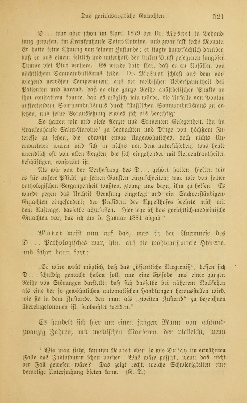 B mar aber idioii int SCprif 1879 bei Dr. äHeSnet iit SöeljanÄ tuug getoefen, im .uranfeutiaufe 8aint»2tntoine, unb ;,unu- faj! fedjS SDlonate. *ir Hatte feine 2lt)nung bon feinem oiiftaube; er Magte (jauptfadjtid) barüber, Diif; er ou3 einem feitlidj 1111!? unterhalt ber Unten Söruß gelegenen fungöfeü lumor Diel SBIut berliere. ®§ mürbe batb Aar, üay, er an SCnfäffen bon ttädjtlidjem Somnambulismus leibe. Dr. SöteSnet fdjlbf; an-S bem uor= miegeub nerböfen Jempcrameut, auS ber weibifdjen Ueberfpauuttjeit beä Patienten unb barauS, baß er eine ganje SReilje auäfttjetifdjer fünfte an ihm conftatiren tonnte, bar. eS mögltd) fein mürbe, bie Anfälle bon föontan auftretenbem Somnambulismus buret) füuftlidjeu Somnambulismus 31t er« fefcen, nnb feine SSorauSfe&ung ertoteS fid) all berechtigt. 3o hatten mir nnb biete SSergte nnb Stubenten (Gelegenheit, it)n im Mranfeutjauie SainkStntoine* ,51t beobadjteu unb S)inge bou Ijödjftem 5n» rereffe 31t jefjeu, bie, bbmoljt tttoaS ttngetböljntidjeS, bod) nidjto Um ermartete? toaren unb fidj in nidjtS bon bem unterfdjieben, was fjoute uneublid) oft bon alten Sterben, bie fidj eingeljenber mit !fterbenttanfijeiten befdjäftigen, conftatirt ifr. Ali mir bou ber 83erijaftung be3 ©... gehört t)atten, fjtelten wir eS für uufere Sßflidjt, ju feinen ©unften ein§ufct)retten; toa§ mir bou feiner pattiotogifdicu Vergangenheit wußten, swang un£ bagu, itjiu 31t Reifen. ©§ mürbe gegen baS Urttjeit Berufung eingelegt unb ein Sadjberftüubigem ©utadjten eingeforbert; ber Sßräfibent be3 ?tppetlt)ofe3 beehrte midj mit Dem auftrage, baSfetbe abäufaffen. §ier lege id) ba§ gerid)t(id}»mebtciuifdie ©utadjtcn bor, ia» id) am 5. Januar 1881 abgab. 3ttotet mein nun auf baß, toa§ in ber SInamnefc beS © ... §ßatt)oIogifct)e§ mar, l)itt, au) bk rooc)tcönftOfirte £nfrevie, unb fährt bann fort: „Cr* märe loof>t mögltet), bafj ba£ „öffeutlidje Sicrgcrntfs, beffeu fidj 3? ... fduitbig gemadjt fyabm fott, nur eine ßpifobe auS einer ganzen 9tetfje bon Störungen barfteüt; bafj fid) baSfetbe bei nöfjerem Sßadjfeljert afS eine ber fo gcmötjntidjen automatifdjen •üaubluugcn IjerauSfreöen mirb, wie fie in bem ßuftanbe, ben mau a(S „stoeiten 8uftonb 5U bejeidjnen übcreiugcfommeu ift, beobachtet merbeu. iiö fcjanbelt fid) fiter um einen jungen äftann bon ucrjrunb» Jtoangtg ^afyxm, mit roetbifdjen üftemieren, ber oidiettf)r, lucnu 1 SBie mau fief)t, Eannten SKotet eben fo toie ©ufan im ermähnten Aalte ba$ 3nbtbtbuum fdjon oortjer. SBaä märe paffirt, menn ba$ nidjt ber Jalt gemefeu märe? S)aä jeigt red)t, mcldje Sdjmicrigfeitcu eine berartige Unterfudjttng bieten famt. {&. %.)