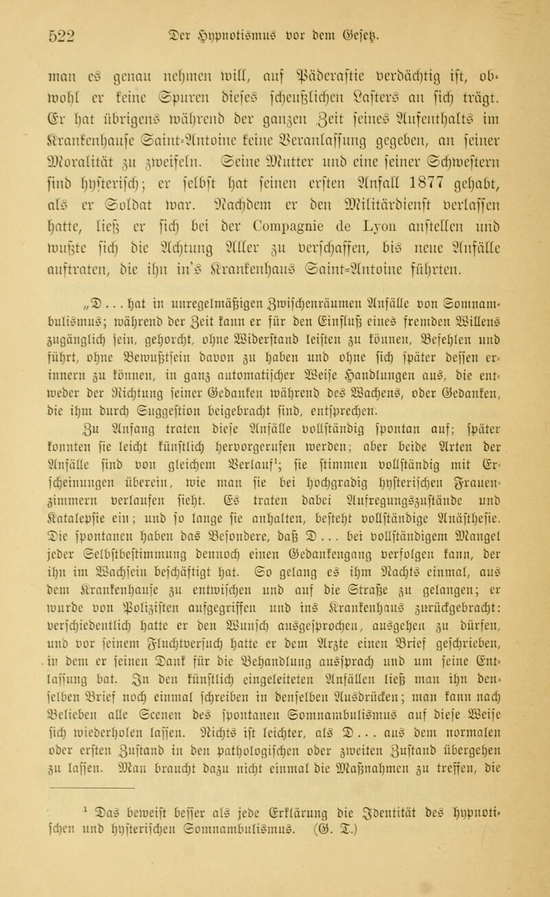 man e§ genau nehmen luilf, auf Sßäberaftie berbädjtig ift, ob« molil er feine ©puren btefeS fdfjeufjlidjen ßafterl an fiel) trägt. @r liat übrigens un'iurcnb ber gangen 3eü feinet Aufenthalts im Mrantcnhaufc @aint»3tntotne teilte SBerantaffung gegeben, an fetner ÜKoratität ut jtoeifetn. Seine üföutter unb eine feiner ©dfjtoeftem Jtnb bnüeriich; er felbft bat feinen erften SlnfaQ 1877 gehabt, alö er Solbat mar. Stfadjibem er ben SWilitctrbtenft berlaffen Iiatte, lief; er fid) bei ber Compagnie de Lyon aufteilen urib toufjte fidi bie 2tti)tung ?ll(er §u uerfebaffen, bi§ neue Unfälle auftraten, bie ilm irCS Stranfeubauv ©aint*2lntoine führten. „S ... Ijat in uurcgclmäfjigen 3miid)cnrciumeu anfalle oon Somnam- bults3mu§; nmtjrcnb ber 3eit tanu er für ben ©inffofj eines fremben SSittenS ^ugängtidj (ein, gefjovcfjt, otjne Söibcrjtanb leiften 31t tonnen, SSefeljlen 1111b füljrt, ofjnc SBettmfjtfein batum 51t Ijaben unb ol)itc fief) fpätcr befjen er« innern 311 tonnen, in ganj antomatifdjer SBeife £anbluugen au3, bie enr= meber ber 9iid)tnng feiner ©ebanlen töäljrenb be3 SBacrjenS, ober ©cbaufen, bie itjnt bnrd) ©nggeftion beigebradjt finb, entfiircdjcn. 3u SHnfang traten biefe Unfälle uollftüubig fpontan auf; fpäter tonnten fic Ieid)t füitftlid) Ijcroorgcrnfen roerbeu; aber beibe Strien ber SttnfäHe finb oon gtetdjem Verlauf1; fie ftimmen üotiftanbig mit ©r= fdjetnuugcu überein, nrie man fie bei Ijodjgrabig Imftcrifdjcn grauen« jammern üerlanfen ficfyt. &z traten babei Slufregung^uftänbc unb Satalejjjte ein; unb fo lange fic anhalten, beftefjt oollftänbigc 9(näft()cfie. S)ie fbontanen fjaben ha§ Söefonbere, ba$ S>... bei oollfräubigem Mangel jcber Sclbftbcftimmung bcuuod) einen ©ebantengaug »erfolgen tatm, ber il)n im 3Bad)fein befdjäftigt Ijat. So gelang e3 üjm 9Jact)t^ einmal, au* bem Slraufcurmufe 31t entmifdjeu unb auf bie ©trafje ju gelangen; er mürbe oou Sßoltätften aufgegriffen unb inS ftranfenfjaus 3nrüdgebrad)t: ocrfdjiebentlidj Ijattc er ben SBunfdj auSgefbrodjen, auSgefjeu 31t bürfen, unb cor feinem 3rluä)ttier[udj Iiatte er bem 31r3te einen ©rief gefdjrieben, in bem er leinen ®anl für bie SBeljanblung ausfprad) unb um feine Snt= Iaiiung bat. Qn ben tunftlid) eingeleiteten Einfällen liefe mau itju ben« felben SBrief nod) einmal fdjretben in benfelben 21u3brüden; man fann nadj belieben alle Scenen bei fpoutaueu Somnambulismus auf biefe SBeife fid) mieberljoleu [äffen. 9ltä)t3 ift Icidjter, alä 2).. . au§ bem normalen ober erften 3llfmub in ben patfjologifdjeu ober jrociten 3uftanb übergeben 311 taffen. SKan brandet basu uid)t einmal bie äJlajjnaljmen 31t treffen, bie 1 ©a! betoeift beffer afö jebe Srflärung bie gbentitäi be* rjnpnoti- fdjen uni> lujfteriidjen Somnambulismus. (@. J.)