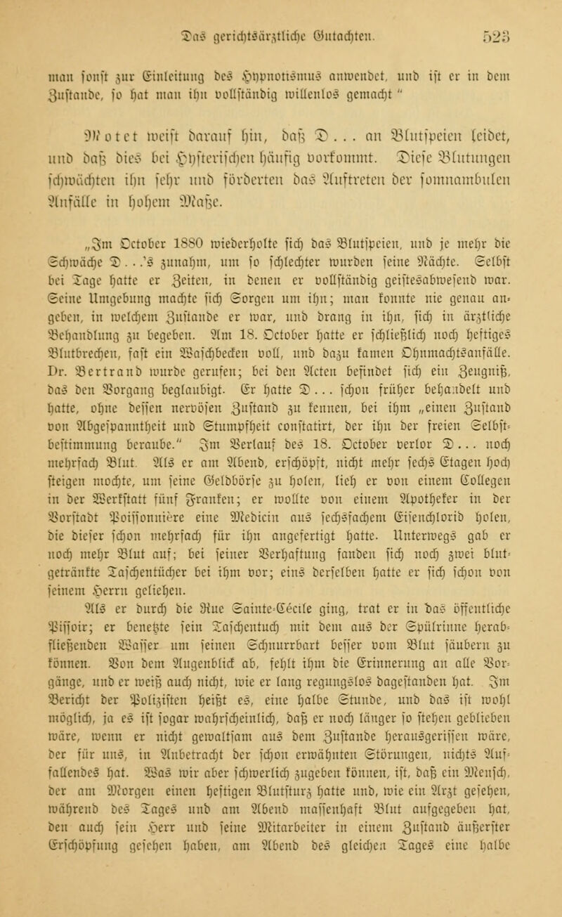 man fonft gut Einleitung bei .vmononsnuis antoenbet, unb ift et in bem oitftanbc, fo t)ai man iim ooliftänbig milieulos gcmncfjt SWotet kneift barauf bin, bafc ^... an SBtutfpeteti leibet, uno bau bieS bei .viiüeriulien Imufia, borfommt. 5>iefe SBtutungen fdmnuiitcn iim febv nno förberten ba§ auftreten bei- fomnambulen Einfälle in hohem SKafee. .r3m Dctober 1880 ruiebcrljoltc fidf) bas 93lut)pcieit, nnb je mef)r bie Sdjtoädje 'S. ■ .'s junaljm, nnt fo fd)led)ter tuurben feine 1)cäd)te. Sclbft bei läge fjatte er Qeittn, in benen cv bottftänbig geiftelabtoefenb mar. Seine Umgebung madjte fidi Sorgen um il)u; man tonnte nie genau an« geben, in toetdjem ßuftanbe er mar, unb brang in if)ii, fid) in äi^tlidje ^ebanbluitg 311 begeben. ?(m 18. Dctober blatte er fdjtiefjlidj uod) beftiges v331utbredjeu, faft ein SDBafdjbetfen »otl, unb baju {amen Dtjnmadjilanfäüe. Dr. Sertranb mürbe gerufen; bei ben Slcten befinbet fidj ein ,3eil9luß. ba£ ben Vorgang beglaubigt. Gr rjatte 5)... fdjou früfyer befja:tbclt unb tjatte, oljue bejjcn netböfen 3ttftanD 31t feinten, bei i£)m „einen g'ntflub bon 3lbgeipanntf)cit unb Slumpfbeit conftatirt, ber üjn ber freien Selbft= beftimmung beraube. 3m Verlauf bes 18. Dctober berlor S)... uod) melirfad) 23lut. 3(13 er am Stbenb, crfdjöpft, uidjt meljr fcdjs ©tagen fjod) fteigen modjte, um feine GJelbbörfc 311 boten, tief) er Don einem üoüegcu in ber SScrfftatt fünf g-ranfeu; er mollte wn einem 2(potfjefer in ber s-8orftabt Sßotffonnifere eine äRebicin aus fedjsfadicm Gifendjlorib rjolen, bie biefer fdjon mebrfad) für ir;n augefertigt Ijatte. Unterwegs gab er uod) mebr 23lut auf; bei feiner SSerljaftung fanben fid) noef) §roet blut= getränftc 2afd)eutüd)cr bei tljm üor; ein! berfelben batte er fid) fdjon bon feinem §errn geliebelt. Jus er burd) bie SRuc Sainte=Gectte ging, trat er in Das bffeuttid)c tJiffoir; er benetzte fein Jaicbentudj mit beut aus ber Spülrinnc berab- flicfjeubcu SBajJer um feinen Sdmurrbart beffer üont Sßlut fäuberu 311 fonuen. 33ou bem 3lugenblid ab, fet)lt ifjtrt bie ßrinnerung an alle 5ßor= gänge, unb er toetfi and) «icfjt, tote er laug regungslos bageftanben bat. gm 33erid)t ber ^olijiften beißt es, eine Ijalbe Stunbc, unb ba$ ift mol)l möglidj, ja c£ ift fogar roabrfdjeinlid), bafj er uodj länger fo ftcf)cn geblieben märe, meint er iüd)t gemaltfam aus bem ßuftanbe l)erausgeriffeu toäre, ber für rni§, in Slnbetradjt ber fd}on erroäfjntcu Störungen, nid)ts 2tuf= fallcnbcs' fyat. SSas mir aber fcfjmerlid) jugeben tonnen, ift, baß ein SDlenfd), ber am borgen einen tjeftigen SBIutjhtrj batte unb, mie ein Sttrjt geieben, to&fjtenb bei lages unb am 2(beub maffcul)aft 581ut aufgegeben bat, ben aud) fein -verr uub feine Sötttarbeiter in einem guftanb äufjerftcr Crn'dibpfinig gefelicu babcu, am Slbenb bes gleidjen -Tages eine l)albc