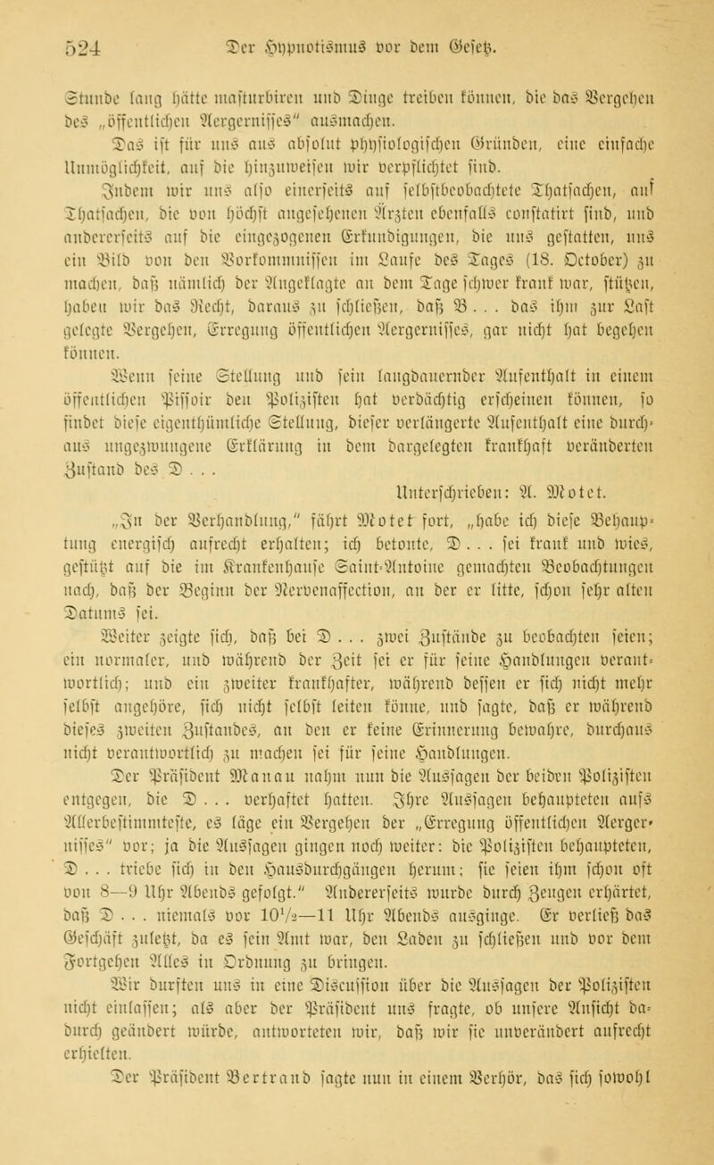 ©tunbe fang imtte ntafturbiren mtb ©inge treiben tonnen, bte baS Vergeben beS „öffentlichen SlergerniffeS auSmacrjen. ©aS ift für ini'ö aitv abfolut p£)t)ftotogtf(^en ©rünben, eine einfädle Unmögltdijfeit, auf bte Ijinäuwetfeu mir oerpflidjtet finb. 3nbent mir unS atfo einerseits auf felbftbeobadjtete ©Ijatfadjen, auf Jtjatfadjen, bte bon (jödjft angefetjenen 'irrten ebenfalls conftattrt finb, unb anbererfeitS auf bie etngejogenen (Srfunbigungen, bie uns geftatten, tut 3 ein SBilb bon ben SBorfomnmiffen im Saufe be§ £ageS (IS. Detobcr) 31t ntad&en, baf; nämlidj ber Slngetfagte an bem ©age fdnoer fran! war, ftfijjen, ^abett mir ba§ SKedjt, barauS \n fdjliefjen, bafi 53. . . ba^ tliiii 3111- Saft gelegte S3ergerjen, ©rregung öfffittlicfjeit 2tergerniffeS, gar nidjt bat begeben tonnen. äßenn feine Stellung mtb fein faugbauember 9lufenit)alt in einem bffeutlidien Sßiffoir ben ißoli§iften fjat berbädjtig erfdjeiiten tonnen, fo finbet btefe etgentljümtidje Stellung,, biefer oertängerte Slufentljali eine burcf)> auS ungezwungene ©rffärung in beut bargetegten tranffjaft berä'nberten sjuftanb beS 3) . . . Unterfdjrieben: 8. «cotet. .,sii ber SBerfjanblung, fäfjrt SRotet fort, „rjabe idj btefe 33ebanp = tung energifdj aufredjt erbalten; id) betonte, ©... fei traut unb WieS, geftu§t auf bk im förantenljaufe 3aint=9(ntoine gemalten SBeobadjtungert nad), bail ber Sßeginn ber -Jierbenaffectton, an ber er litte, fdjon fcljr alten ©atumS fei. SBeiter geigte fid), bafj bei © .. . §wet 3ltÜii,l^e 3U beobadjten feien; ein normaler, 1111b Wärjrenb ber fteit fei er für feine öanblnngcn berant« mortlidi; unb ein gweiter franf'fmfter, wäfjrenb beffen er fid) nid)t meljr felbft angehöre, fiel) nidjt fclbft leiten fönnc, mtb fagte, ba\] er wärjrenb biefeS jweiten oiiftanbeo, an ben er feine ©rinnerung bemabre, burdjauS nidjt berantwortlidj 311 madjen fei für feine §anbluugen. 5)er Sßrafibent Sftanau natjm nun bie StuSfagen ber beiben Sßoltjiften entgegen, bie 3). .. berljaftet Ratten. 3(jre 2tuSfagen behaupteten aufS Sllferbefttmmtefte, eS läge ein Vergeben ber „Erregung öffentlichen SJterger« niffeS bor; ja bk SiuSfagen gingen nod) meiter: bie Sßoliäiften behaupteten, © . . . triebe fid) in ben §au§burdjgängen bernm; fie feien ir)m fdjon oft 0011 8—9 U()r 2lbenbS gefolgt. SlnbererfeitS würbe bnrd) 3^ugen erhärtet, bau J . . . niemals bor 107-2—11 Ui)r 9lbcubs ausginge, ßr oerlief} ba$ ©efdjäft §ulefct, ba c3 fein 9lmt mar, ben Saben ,51t fdjliefjen mtb bor beut gortgetjen SltteS in Crbnmtg 31t bringen. SBir burften uns in eine ©iScuffion über bie 9(nsfagcn ber Sßottjiften nidjt einlaffcn; alS aber ber Sßräfibent unS fragte, ob nnfere Slnfidji ba» bnrd) geänbert mürbe, antworteten tuir, bof; wir fie unberänbert aufredjt erbieltett. ©er Sßrftftbent Sertranb fagte nun in einem ißerbör, baS fid) fomol)!