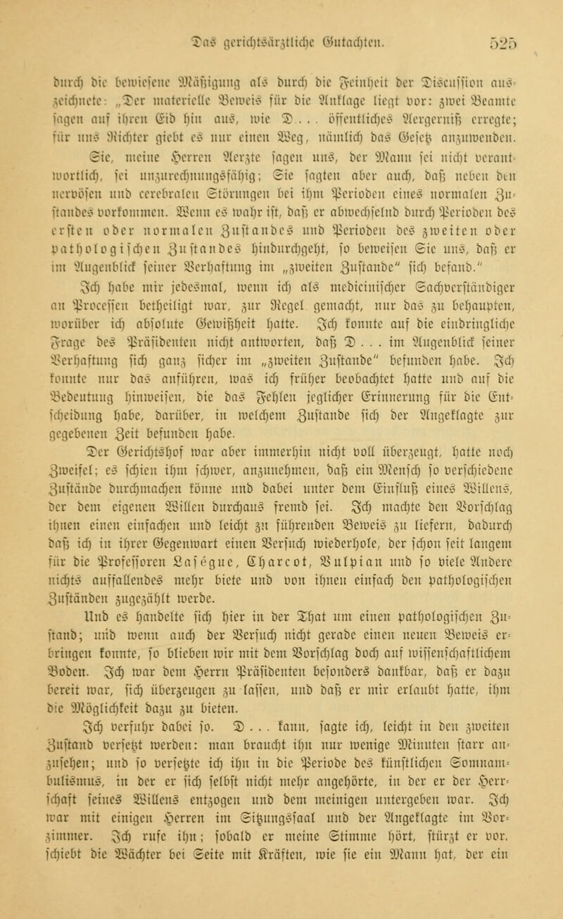 burdt bie bemiefene äKäßigung aU burdj bie Reinheit ber S)i$cuffion aus- jeidjnete: „5)er materielle SeroetS für bte Slnflage liegt bor: jtuei SBeantte fagen auf ihren (iib hin toiä, lote X . . öffentliches Slergerniß erregte; für und 9rtd)ter gtebt eS nur einen SSeg, nämlich baä ©efefj ansumenben. Sie meine gerren SSerjte fagen un3, ber SJlann fei nicht berant mortiidi, fei unjuredjnungäfälrig; Sie fagten aber auch, baß neben tun nerböfen unb cerebralen Störungen bei ibnt Sßerioben eineä normalen 3Us ftanbeä borfommen. SBenn eä mabr ift, bar, er abroedjfelnb burdj SjJerioben be» erflen ober normalen ^uftanbc» imb Jßeriobeit be§ jtoeiten ober bat holegif eben 8uftanbei biubitrcbgeht, fo betoeifen Sic un§, baß er im Stugenblid feiner SSerljaftung im „groeiten 3uftoitbc ftdj befanb. 3dj habe mir jcbcömal, wenn ich all mebicinifdjer ©adjberftcmbiger an Sßroceffen betheiligt mar, jur Siegel gemalt nur ba3 %a beraubten, tooräber icb abfolute Qkmifjbeit blatte. Qd) fonnte auf bic einbrhtglidje gfrage beS Sßräfibenten nidjt antworten, baß ©. . . im Stugenbltd feiner Verhaftung fid) gang fieber im „ätoeiien Quftombi befunben rjctbe. $d) fonnte nur ba3 anführen, lt»a§ id) frütjer beobadjtet Ijattc unb auf bie Söebeurung Jjintueifen, bie ba§ geilen jegtidjer Erinnerung für bie (rnt= ftfjetbung f)abc, barüber, in roeldjem Quftanbe fid) ber Slngeftagte jur gegebenen 3eit befunben Ijabe. 5er ©ericr}tär)of mar aber immerbin nidjt üo(( überzeugt, hatte nodj 3metfel; eä fdjien il)m fdjtoer, anzunehmen, baf; ein Sßenfdj fo berfdjiebene 3uftänbe burdjmadjcn föiute unb babei unter beut Einfluß eine* äöillenä, ber bem eigenen Milieu burdjaul fremb fei. %d) mad)te bett SSorfdjlag ibucn einen eiufad)eu unb Icicljt 51t füfjrcitbcn SBeroeü ju tiefem, baburd) bnfs id) in ihrer ©egenmart einen SSerfud) roiebcrfjole, ber fd)ou feit langem für bie Sßrofefforen Safägue, (Xfjarcot, SSulöian unb fo biete Rubere nichts auffattenbeS mcljr biete unb oon ihnen einfach ben batbologifcfjcn guffönben gugejäljlt merbe. Unb t§ banbelte fid) hier in ber 23jat ntu einen batfyologifdjen Qu- ftanb; uiib roemt and) ber SBerfud) nidjt gerabc einen neuen SöetoeiS cr= bringen fonnte, fo blieben mir mit beut SBorfdjlag bod) auf roiffenfdjaftlid)em Vobcn. 3^ war bem §errn Sßrafibenten befonberS baufbar, baf; er baju bereit mar, fid) überzeugen ;u (äffen, unb ba$ er mir ertaubt blatte, il)in bte äftöglicfjfeit basu $u bieten. Sd) Oerfubr babet fo. 2) . . . fanu, fagte id), fcidjt in ben jtoeiten ouftanb berfcyt mcrbcit: man braucht ihn nur menige nehmten ftarr am 3iifcl)en; unb fo berfejjte id) i()it in bie Sßertobe be3 fünftlidjcn Somuaim bulfömuS, in ber er fid) fctbft nidjt mcf)r angehörte, in ber er ber £crr= fdjaft feines SßiHenS entzogen unb beut meinigen untergeben mar. 3$ mar mit einigen Ferren im @i|jung§faal unb ber Slngeftagte im s-8or= jimmer. 3d) ntfe ihn; fobalb er meine Stimme hört, ftürgt er bor, fdjiebt bie SBäö^ter bei Seite mit Gräften, mie fic ein SKann t)at, ber ein