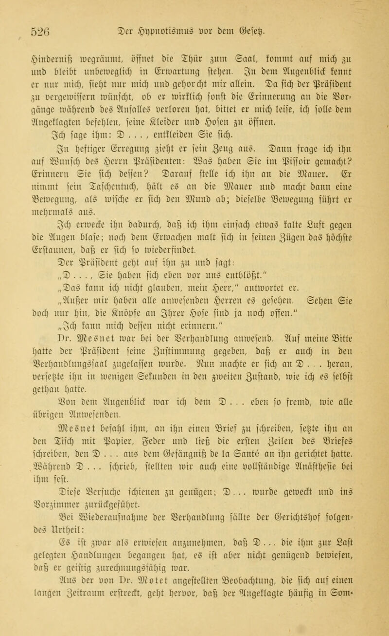 §inbernifj wegräumt, öffnet bie 2t)ür jum ©aal, fommt auf mid) ju unb bleibt unbeWeglidj in (Erwartung fielen. 3fo bcnt Stugenbüd fennt er mir liiich, Hebt nur midi itnt» cjohorcfjt mir allein. S)a fidj ber Sßräfibent :,u bergewiffern Wünfdjt, ob er wirftidj fonft bic Erinnerung an bie $or= gänge wäfjrenb beä SlnfafleS berloren Ijat, bittet er mid) feife, idj jotle bem 2tngellagten befehlen, feine Kleiber unb §ofcn 311 öffnen. 3(dj foge i()in: 5) . . . , cntflcibcn Sic fidj. $511 ljcftigcr ©rrcguitg gicf)t er fein geug au«. 2)ann frage id) tf)it auf SBunfdj bei $erm 5ßräfibenten: 88a3 fcjaben Sie int Sßiffotr gemacht? ©rinnern Sie fidj beffen? Sarauf fteHe id) ir)n an bie SDlauer. Sr nimmt fein Safdjentudj, l)ä(t c» an bic äßauer unb ntadjt bann eine ^Bewegung, aö wifdje er fidj ben ilJunb ab; biefelbe ^Bewegung füfjrt er mebrnmlo au§. gdj erwede ibu baburdj, bafj idj ibnt einfadj etWaS falte 8uft gegen bie Singen blafe; nodj beut ©rwadjen matt fidj in feinen 3ügen ba§ ljödjfte @rftaunen7 bafj er fidj fo luieberfiubet. Ter Sßrafibent gebt auf itjn ju unb fagt: „3>. . ., Sie Jjaben fidj eben bor unl entblößt. „S)a3 fann id) nidjt glauben, mein ,\>ert\ antwortet er. „Stußer mir Ijabcn alle anWefenben Ferren c3 gcfcbcit. Sctjcit Sie bodj nur fjin, bie Knöpfe au gljrer §ofe finb ja uodj offen. ,,^d) fann mid) beffen nicfjt erinnern. Dr. SKeSnet mar bei ber SSerfjanbrung antoefeub. ?(uf meine Sitte batte ber Sßräfibent feine 3uftimmung gegeben, bafj er aud) in beu 8$erfjanbiung§faal jugetaffen würbe. Nun madjtc er fidj an 3)... fjcrait, berfefcte il)it in wenigen Sefitnbcn in ben jweiten 3uftanb, Wie id) es fetbft getlmu batte. S8on beut Jtugenblicf mar id) beut © . . . eben fo fremb, wie alle übrigen SShtwefenben. 3Jle§net befaf)t ibiit, an if)it einen Srief 311 fdireiben, fe^tc ifju an beu Xifd) mit Rapier, geber unb ließ bic erften feilen bc£ Briefes fdjretben, beu 3) ... auö beut ©efängniß be la Saute an tfytt geridjtet Ijattc. SBäljrenb 3? . . . [djrieb, freuten wir aud) eine bottfiänbige Slnäfttjefie bei ibm feft. Tiefe Sßerfudjc fdjienen 511 genügen; 5)... würbe gewedt unb in§ SBorgimmer surücfgcfüfjrt. Sei SBieberaufnaljme ber Sertjanbfuitg fällte ber @$eridjt§fcjof folgern be§ Urtfjeil: ©§ ift jwar al§ erwiefen ansunetjmen, bafj 3)... bie ifjm 5itr Saft gelegten öanbluitgeit begangen bat, c3 ift aber nid)t genügenb betoiefen, baß er genüg predjuuugSfäljig mar. 2lu§ ber bon Dr. Sftotet angeftefiten 93eobad)tung, bie fidj auf einen laugen ßeitraum erftrerft, gef)t Ijerbor, baß ber ^ugeftagte fjäufig in Som»