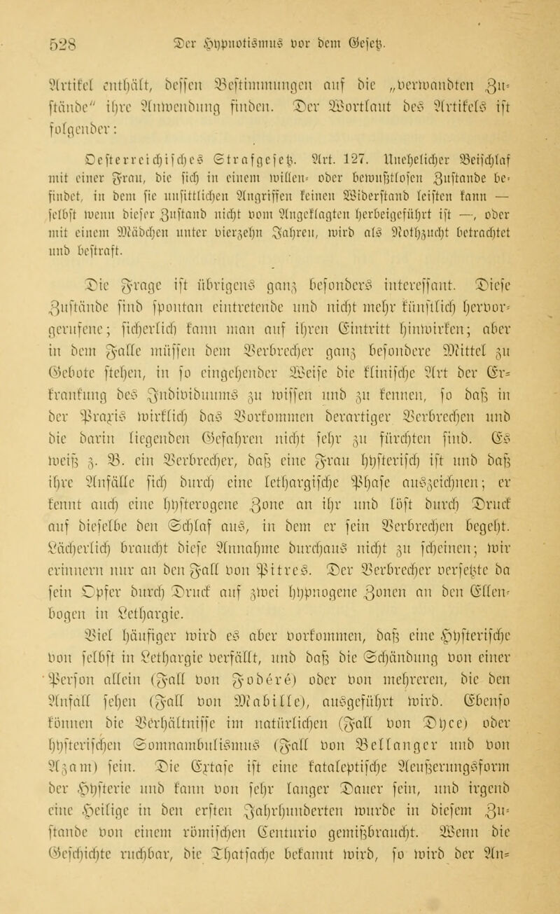 Strtitel enthält, beffen SBefttmmungen auf bie „berroanbten ,3m ftänbe ihre Stnroenbung ftnben. £)er äßortlaut be§ 9trtiM§ iü folgenber: Deftetretdjif{f)e§ ©trafgefc$. Strt. 127. UneljeUdjer 33etfct)faf mit einer gfrau, bie fiel) in einem mi(len= ober beiuufjttofen guftanbe be= ftnbet, in bcm fie nnfittüoben SSfagrtffett feinen SStberftcmb leiften fann — felbft meint bie)er .^nftanb ntdjt bom Slngeftagten herbeigeführt ift —, ober mit einem äRäbdjefl unter bier§elm £saf)rcn, mirb all 9iottj,^ud;t betrautet nnb beftraft. Sie ^rage i[t übrigens gang befonberS intereffant. ©iefe ßuftänbe finb fpontau eintretenbe nnb nicht mehr tuufüicl) Ijerbor* gerufene; fiebernd) tonn utan auf ihren (Eintritt [jinmirfen; aber in bem ^atte muffen bcm SBerbredjer gan§ befonbere Mittel gu ©e&ote fielen, in fo eingeljenber Seife bie flinifebe Strt ber Gr= Fraufuna, beS QfnbibibuutnS §u roifferi unb §u f'cnucn, fo bnfs in ber SßrariS mirt'fid) ba§ SBortomuten berartiger SSer&redfjen unb bie bartn tiegenben ©efatjren nicht fetjr §u fürchten finb. (&§ roeifj 3. 33. ein Verbrecher, bafc eine Jyvau (jbftcrifd) ift unb bafj ihre Unfälle [ich bitvd) eine tetrjargtfdje Sßtjafe auszeichnen; er Eehnt and) eine bbftcrognte ßonc an tlm unb (oft buvd) £)rucf auf biefet&e bcit 2d)laf au§, in beut er fein Verbrcdieu begeht. Väcberlid) braucht biefe Annahme burdjauS nicht gu fdjehten; ttrir erinnern nur au ben gaö bon $ttreS. £)er Verbrecher oerfe^te ba fein Opfer burch JH'iuf au) groei bouuoqenc gonen an ben Gsßen« bogen in Vetbargie. SBiel häufiger roirb e£ aber borr'ommcn, bau eine fjtjftertfdje bon fetbft in Vetbargie Herfällt, unb bafj bie ©cfjänbung bon einer Sßerfon allein (Jyall bon ft obere) ober bon mehreren, bie ben SSCnfäH febeu (g-aU bon iOtabUfe), ausgeführt roirb. (ibeufo tonnen bie Verhältniffe int natürlichen (Tyaff bon Tukci ober hhüeriichen Somnambulismus (J-alf bon 33 cf lang er unb bon ?hann fein, JMe @rtafe ift eine fatalebttfdic SteufjerungSform ber .s>bfterie unb fann bon fcl)r langer Gatter fein, unb irgenb eine Zeitige in ben erften ^ahrhunberten mürbe in biefem Q\x> [taube bon einem römi|ri)en (ieuturio gcmitViraucbt. SBenn bie ©efdjidjte rudibar, bie Ibatfadie befannt mirb, fö roirb ber ?(n=