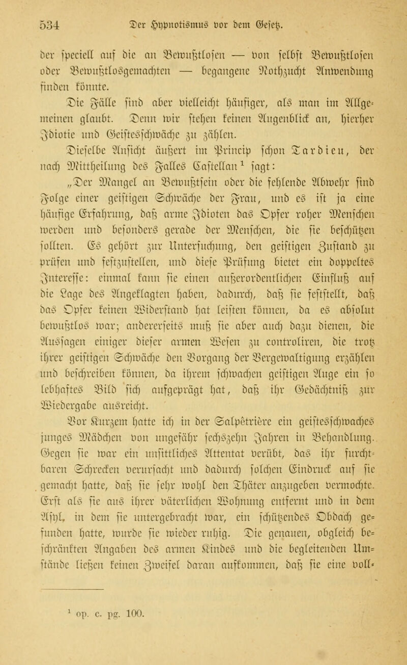 ber fbeciell auf bie an äBeroufjttofen — bon fcfOft SBeroufjtlofen ober SBeroufjttoSgemacfiten — Begangene 9iotrßiicf)t Slntoenbung finben Eönnte. Die ^üUc jtnb aber bietteicfjt häufiger, al§ man im Slllge» meinen glauBt. £>enn nur fteljen feinen StugenfclidE an, Iiierlicr [ybiotte unb (5?ciftcs3fd)mäcfjc 31t §ät|Ien. ©iefelöe Stnftcfjt äufjert im Sßrincip fdjon Xarbicn, ber nach ajcttttjetiung bt§ gatleS KafteHan1 [agt: „Vcx Mangel an SBetoufjtfein ober bie feljtenbe Stömeljr jtnb ^olge einer geiftigen ©dijmädje ber g-rau, unb e§ ift ja eine Ijäuftge (Srfabmng, bau arme ^bieten ba§ Opfer rofjcr 93fcnfcf)cn roerben unb 6efonber£> gerabe ber iWcnfrijcn, bie fte 6efdj)ü§en [oHten. CS'o gehört §ur Unterfudjung, ben geiftigen ßuftanb 5U prüfen unb feftguftetten, nnb biefe Prüfung bietet ein bobbelteS ^nrereffe: einmal fann fte einen aujjerorbentlidjen (Sinflufj auf bie 8age be£ 2frtgeHagten baben, babitrd), bau fte feftfteflr, bau baä Opfer feinen SBiberftanb fjat [elften können, ba t§ abiolnt betovfctloB mar; anbererfeitS mufj fte aber and) bagu btenen, bie 2tu§fagen einiger biefer armen SBefen §u controliren, bie trot? ifircr geiftigen Sdfjmädje ben Vorgang ber SSergemaltigung ergäben nnb 6efct)rei6en fönnen, ba ibrem fdfjroadjen geiftigen Sluge ein fo lebhaftes 53i(b ftcfj aufgeprägt bat, ba^ ifjr ©ebädjtnijj §ür SBiebergabe aüäreidfjt. SBor bürgern batte id) in ber ©alpetrierc ein girffteSfcfjroadjeS junge* SäÄäbdjen bon ungefähr fcriK^clm fahren in ÜBeljanblung. ©egen fte mar ein unftttlicf)e§ Attentat berufet, ba§ Hjr furdjt* baren SdjrecEen berurfadjt nnb baburdj foldjen (Sinbruct auf fte gemndit batte, bajj fte fcljr mo()l ben Später anzugeben bermodjte. (Srft at§ fte ans ifjrer bäterlidjen SBoIjnung entfernt nnb in bcm ?lft)l. in bem fte untergebracht mar, ein fdjfi£enbe3 Obba'dj ge= fitnben blatte, mürbe fte mieber rnbig. £ic genauen, obg(citf) 6e= idiränften Angaben beS armen SlinbcS nnb bie bcglcitcnbcn Um= ftänbe tiefen feinen ßtoeifel baran nnffommcn, bau fte eine boH« 1 op. c. pg. 100.