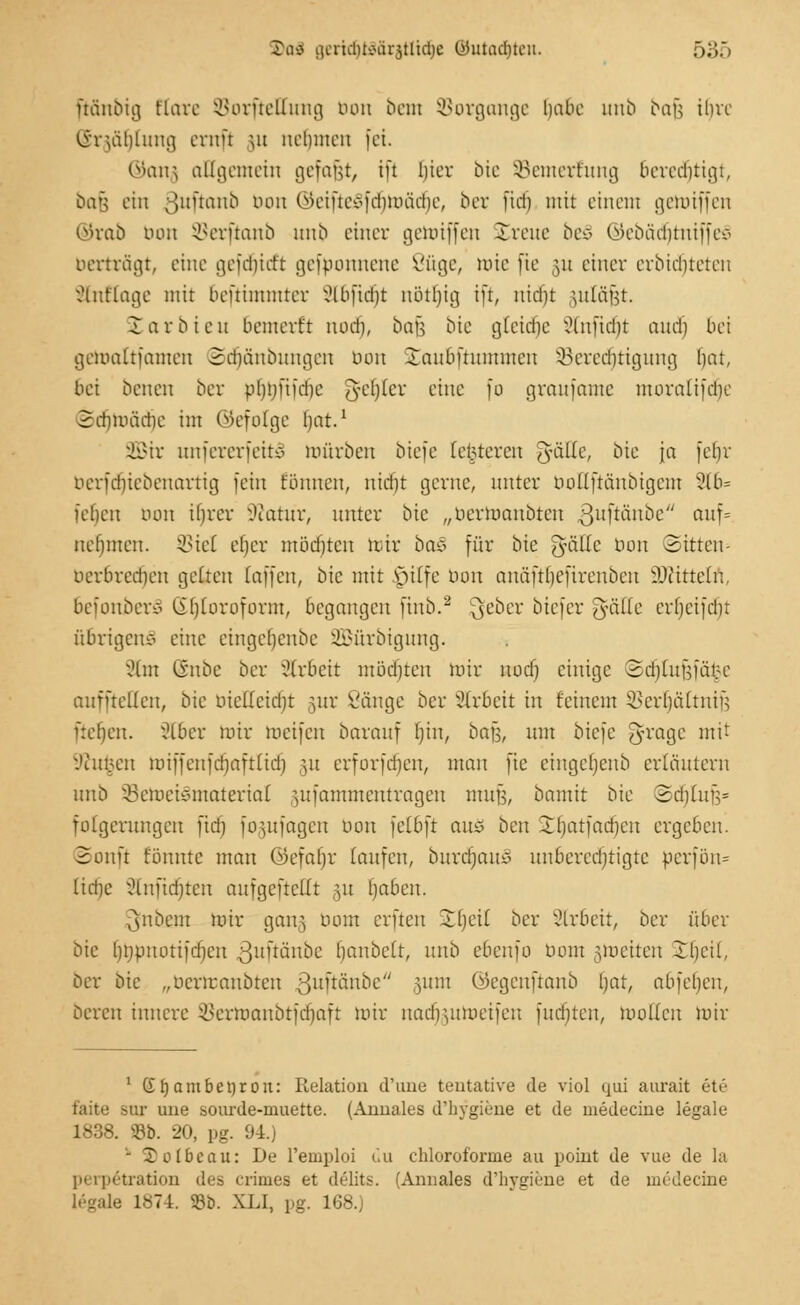 ftänbig Elare Sorfteftung bort bern Vorgänge habe unb bafj tt)re lineüUuug errtfi ju nehmen fei. ©anj) allgemein gefafjt, ift liier bic SBemerrung berechtigt, ba§ ein oiiüam^ bon ©eifte8fdjroädf)e, ber fidfj mit einem gehriffen ©rab mm SBerftanb unb einer gehriffen streue be§ ©ebädjtniffeS berträgt, eine gefdjicft gefbonnene 8üge, roie fie 511 einer erbitteren änttage mit bemannter Sloftdjt nötbjig ift, m'dfjt ytläfst. £arbie u bemerft nod), bafc bie glcitfjc Stnftdt)t audj bei gemattfamen Scrjänbungen bon Staubftummen ^Berechtigung bat, bei benen ber pljbftfdje 'lydjkv eine fo graufamc moralifdie ©djroädje im ©efolge bat.1 2Bir unfererfeitü mürben btefe [enteren OfcuTe, bie ja fein berfdjiebenartig fein tonnen, nietjt gerne, unter bottftänbigem 2lb= leben nun ihrer SKatür, unter bie „bertoanbien ßuftanbe auf= nehmen. SSiel et)er mödjtcu mir öa<3 für bie gnülc Don Sitten- uerbreriien gelten [äffen, bie mit |jilfe mm auäftheftrenben iDttttetn, 6efonber£ Chloroform, begangen finb.2 3eocr biefer ^äße erbeifdn übrigens eine etngeljenbe äßürbigung. Stet Chtbc ber Arbeit mödjten mir nod) einige 2d)tuüfär:e auffteüen, bie mcücidjt §ur Vänge ber Arbeit in feinem 55ert)ättnife fielen. xHbcr mir toeifen barauf t)in, bafct nm biefe 5va9c mtt :'cnt.;cn miffenfd)aft(id) 51t erforfct)en, man fie cingcfjenb erläutern unb 33emeiemtaterial gufammentragen mujj, bomit bie ©crjtufj* folgerungett fid) fogufagen bon fetbft aitö ben -tljatfacbeu ergeben. Sonft tonnte man ©efatjr taufen, burdjauS nnbcredjtigte perfön* iid)c Stnftdjten aufgeteilt 31t Ijabeu. 3nbcm mir gan,5 bom erften 2()etl ber Slrbeit, ber über bie fjnpuottfdjcn ^nftänbe tjanbelt, unb ebenfo bom jjtoeiten Xfjeit, ber bie „uerrcaubten ßuftänbe 511111 ©egenftanb bat, abfeljen, bereu innere ^crmaubtfcfjaft mir naefjutmeifen fliehten, mollcu roir 1 Gfjambettrou: Relation d'une teutative de viol qui aurait ete faite sur une sourde-muette. (Amiales d'hygiene et de medecine legale 1838. 93b. 20, pg. 94.) - SDoIbeau: De l'emploi du chlorofornie au poiut de vue de la perp6tration des crimea et delits. (Annales d'hygiene et de medecine legale 1874. 93b. XLI, pg. 168.)