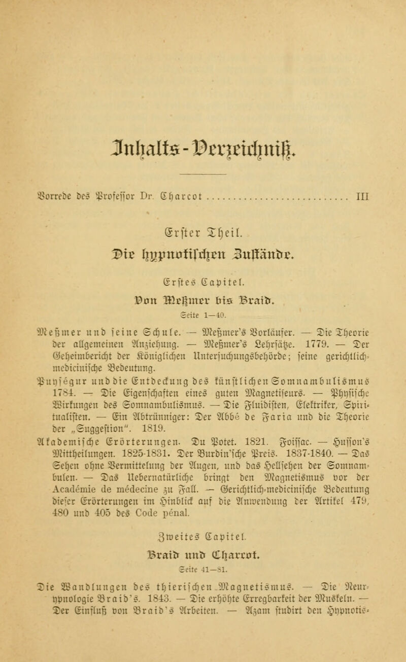 Inhalt* - lJHTmrf)n% Borrebe beä Sßrofefjor Dr. Sbarcot III (Srfter £tjeil. Vi? IjypntJftftfjat 3uffäntu\ (Srfte* Gapitcf. Von BHi|incr bis Braifc. Seite 1—40. Sßefemer 11 üb feine Schule. — äßefjmer'S SSorläufer. — Sic S^corie Der allgemeinen Slnjieljung. — StfeBmer'» Sefjrfä&e. 1779. — 2er öefjcimberidjt ber ttöuiglidjeii Unterjudjungsbeljörbc; feine gcrid)tticb= mebicinifd)e 33cbeutung. ¥ un f eg ur unb bic Gntbccf ung b e s fünft1id) eu Somna m b nti5mu s 17-1. — Sic ßigenferjaften eine! guten 9#agnetifeurs. — ^nitidje SBirfungen bei Somnambulismus. — Sie Tjluibiften, Gfefrrifcr, Sphi= tualiften. — Sin abtrünniger: Ter %bbt be fjraria unb bie Sijeoric ber „Suggeftion. 1819. ^Ifabcmifdje Srörterungen. £u ^otet. 1821. gotffac — §ufjon's Sßittljeihingen. 1825-1831. 2er 93urbin'fd)e ^rci«. 1837-1840. — 2as Scfjcu of)ne SSermitteluug ber Slugcn, unb bas 5>cüfer}en ber Somnam= bulen. — 2aä Uebernaturltcrjc bringt ben SDcagnetismus oor ber Academie de medecine 511 Jatl. — 0erid)tlicf)=mebicimfdje 33ebeutung biefer Grörterungeu im £inblid auf bie 5lntt>enbuug ber Slrtifef 479, 1S|> unb 405 bei Code penal. 3tneites Kapitel graU» tmH tCfiavrot. Seile 41—81. Xie Staublungen bes 11)ierifd)c 11 Magnetismus. — 2ie SUeur» rjpnoiogie 53raib's. 1843. — Tic crfjöfjte (Srregbarfeit ber 9.1cusfetn. — Xer ßinflufj 0011 33raio's arbeiten. — 2($am ftubirt ben .vnipuotu-