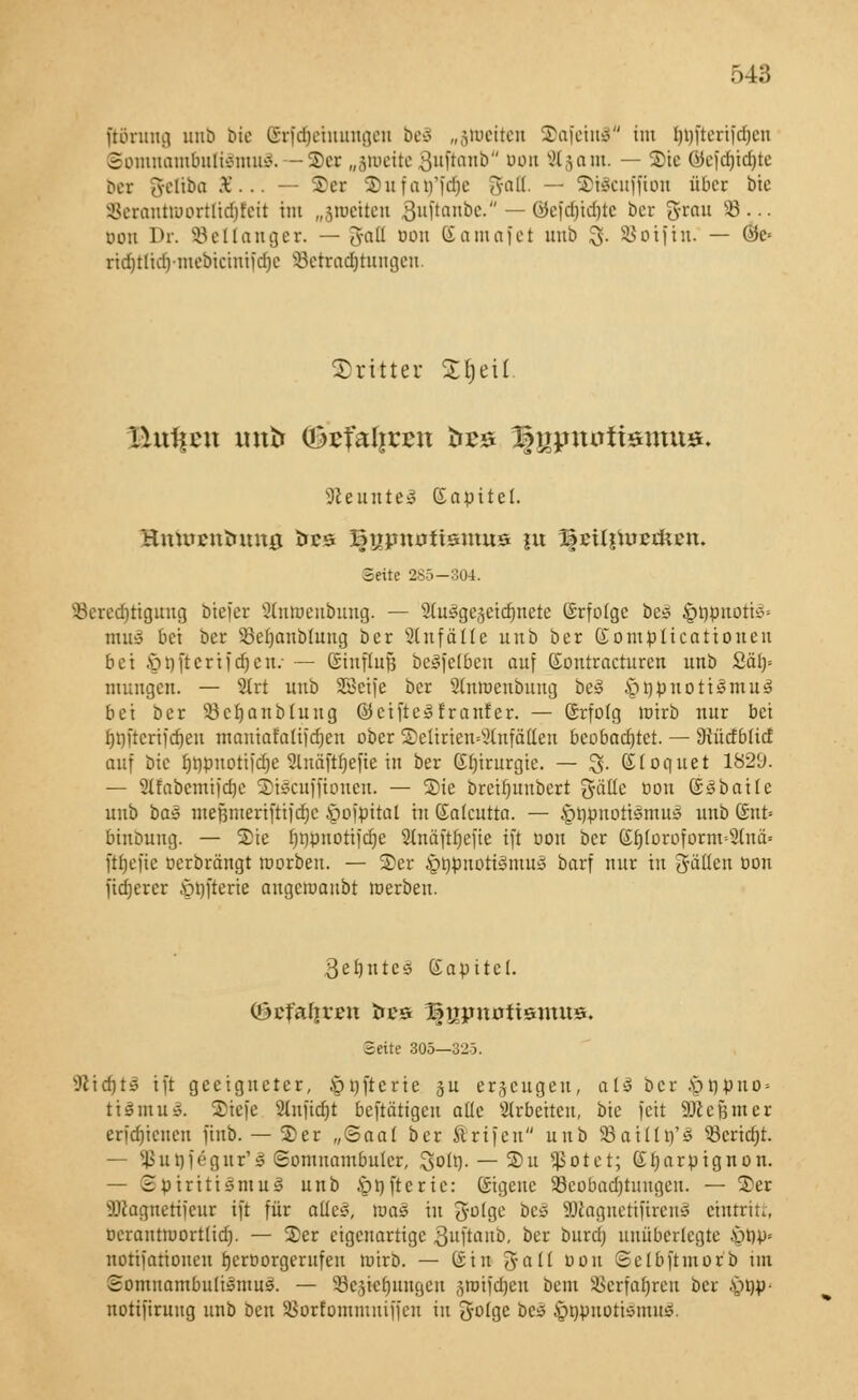 jtönmg unb bte (Srfdjemungen bcä „jioetten StofeinS im ijtjfterifdjen Somnambulismus.—SDer „jioette Suftanb oon Stjam. — ®ie @e[ä)ia)te bet greliba 36... — ©er ©ufarfi'dje 5°ü- — 3>t8cuffton über bte SBeranttDortlidjfett im „sroetten ftufiavbt. — QJefdjidjtc Der 3-ratt 58... Don Dr. SBellanger. — 3fafl oon Eomofct unb $• SBoifin. — 0c» ridjtlid)mebicuitidje Setraäjtungen. -dritter £()eü üuffen mttr <&efali?en öbs 3f jjjntüftsntus. Neuntes ßapitel. Bntaentoung tres Bujmtfttsmus |u Beil^ucdtcn. Seite 285—304. $ereä)tigung biefer Stntoenbung. — 9tuäge§etct)ncte ©rfofgc bes ^öönottS» muS bei ber 53ebanb(ung ber Zufälle unb ber ©omplicationeu bei ©öftertfdjen: — ßSinflufj beSfetben auf (£ontracturen unb £ä> mungen. — ilvt unb SBcife ber Slnroenbuug beS ^öönotiSmuS bei ber 93cbanbtung ©cifteSfranfer. — ©rfolg loirb mir bei f>t)ftcrifcr)eti mantafattfeljen ober ©elmen«2tnfätten beobachtet. — Dtücfblicf auf bte f)t)puotiict)e 2lttäftt)e[te in ber Eljirargie. — $• CHoquet 1829. — Slfabemijdje ©iScuffionen. — ®ie breifutubert gallo oon ©Sbaile unb ba» mefjmeriftijdje §o)pital in Galcutta. — §t}jmotiSmu£ unb Gut» binbung. — Sie f>r)pnoti)cr)e SKnäfäjefte tft oon ber Efjloroform-3tn& ftbefie oerbrängt roorben. — ©er ^opuotiSmuS barf nur tu gälten oon fixerer öofterie angetoaubt tuerbeu. 3cbntcS Gapitel. (üctafirett fces Bnjmüftsmits. Seite 305—325. SJlidjfS tft geeigneter, Jpnftcrie su erzeugen, als ber £rjpuo» ttSmuS. ©iefe Stnjtcfjt betätigen alle arbeiten, bie Jett SJccßmer erfebieuen fiub. — ©er „©aal ber Ärtfen unb SBailln'S 53erid;t. — $ut)fegur'3 Somnambuler, Sott). — ©u fjSotct; Gijarpignon. — BptrittSmuS unb &öfterte: ©igene ^Beobachtungen. — ©er Sföagnerijeur tft für alles, raas tu golge bc* SDlagnetifirenS eintritt, oerantiuortlid). — ©er eigenartige ftuftanb, ber buräj unüberlegte £n)p» notifationen f)croorgerufen roirb. — (Sin galt oon Selbftmorb im Somnambulismus. — Schiebungen §totfdr)eit bent SBerfaljren ber -sjtjp- nottfiruug unb bat Sorfommuiffat in gotge be» önpuotismutS.