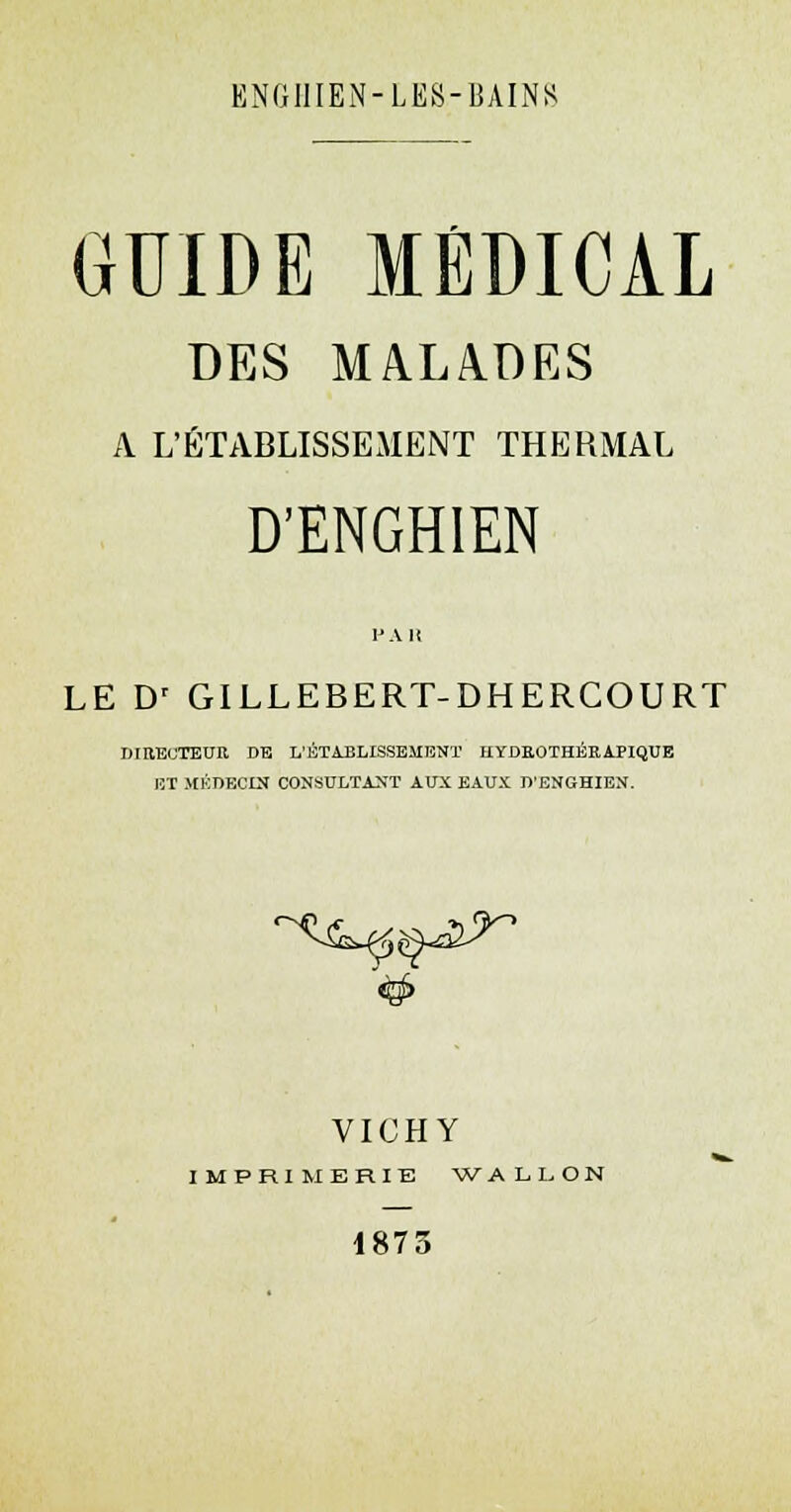 GUIDE MÉDICAL DES MALADES A L'ÉTABLISSEMENT THERMAL D'ENGHIEN l'Ali LE Dr GILLEBERT-DHERCOURT DIBEOTEUR DE L'ÉTABLISSEMENT HYDEOTHÉRAPIQUE ET MÉDECIN CONSULTANT AUX EAUX D'ENGHIEN. VICHY IMPRIMERIE WALLON 1873