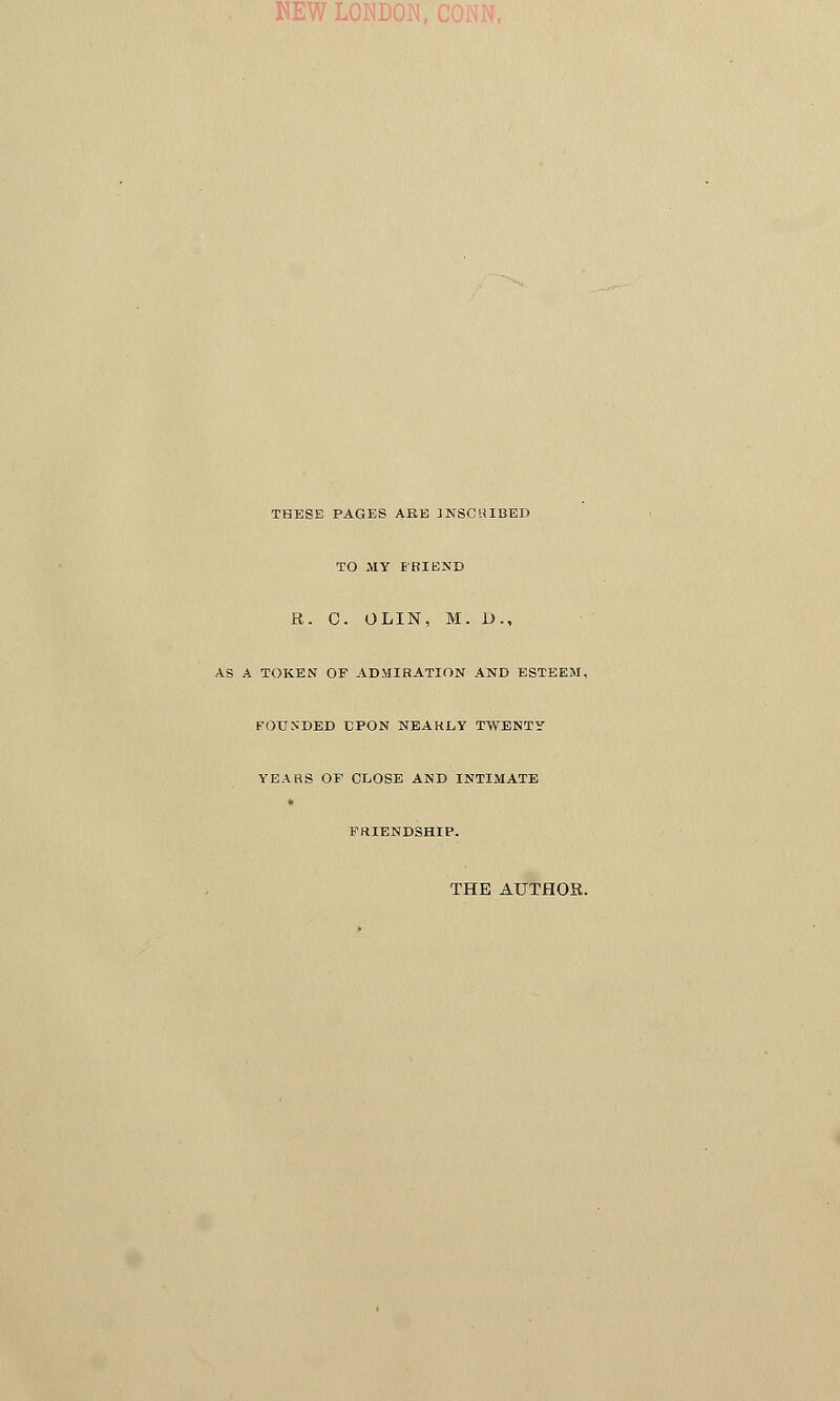 NEW LONDON, THESE PAGES ARE INSCRIBED TO MY FRIEND R. C. OLIN, M. D., AS A TOKEN OF ADMIRATION AND ESTEEM, FOUNDED EPON NEAKLY TWENTY YEARS OF CLOSE AND INTIMATE FRIENDSHIP. THE AUTHOR.