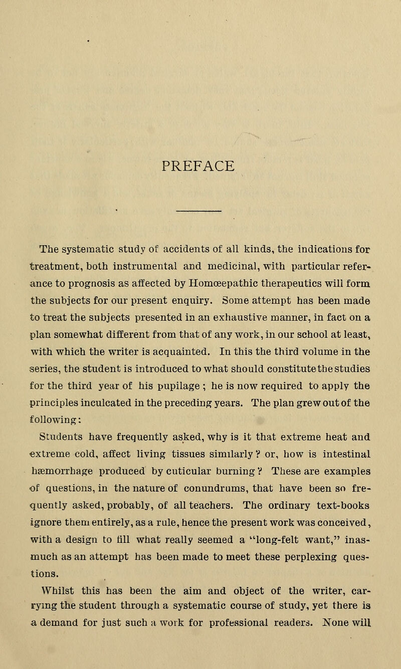 PREFACE The systematic study of accidents of all kinds, the indications for treatment, both instrumental and medicinal, with particular refer- ance to prognosis as affected by Homceepathic therapeutics will form, the subjects for our present enquiry. Some attempt has been made to treat the subjects presented in an exhaustive manner, in fact on a plan somewhat different from that of any work, in our school at least, with which the writer is acquainted. In this the third volume in the series, the student is introduced to what should constitute tbe studies for the third year of his pupilage ; he is now required to apply the principles inculcated in the preceding years. The plan grew out of the following: Students have frequently asked, why is it that extreme heat and extreme cold, affect living tissues similarly ? or, how is intestinal haemorrhage produced by cuticular burning V These are examples of questions, in the nature of conundrums, that have been so fre- quently asked, probably, of all teachers. The ordinary text-books ignore them entirely, as a rule, hence the present work was conceived, with a design to till what really seemed a long-felt want, inas- much as an attempt has been made to meet these perplexing ques- tions. Whilst this has been the aim and object of the writer, car- rying the student through a systematic course of study, yet there is a demand for just such a work for professional readers. None will