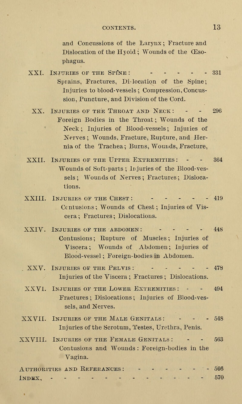 and Concussions of the Larynx; Fracture and Dislocation of the Hyoid; Wounds of the (Eso- phagus. XXI. Injuries of the Sp£ne : 331 Sprains, Fractures, Dislocation of the Spine; Injuries to blood-vessels; Compression, Concus- sion, Puncture, and Division of the Cord. XX. Injuries of the Throat and Neck: - - 296 Foreign Bodies in the Throat; Wounds of the Neck; Injuries of Blood-vessels; Injuries of Nerves ; Wounds, Fracture, Eupture, and Her- nia of the Trachea; Burns, Wounds, Fracture, XXII. Injuries of the Upper Extremities: - - 364 Wounds of Soft-parts ; Injuries of the Blood-ves- sels ; Wounds of Nerves; Fractures; Disloca- tions. XXIII. Injuries of the Chest : 419 Contusions; Wounds of Chest; Injuries of Vis- cera; Fractures; Dislocations. XXIV. Injuries of the abdomen: - 448 Contusions; Eupture of Muscles; Injuries of Viscera; Wounds of Abdomen; Injuries of Blood-vessel; Foreign-bodies in Abdomen. XXV. Injuries of the Pelvis : 478 Injuries of the Viscera; Fractures; Dislocations. XXVI. Injuries of the Lower Extremities : - - 494 Fractures; Dislocations; Injuries of Blood-ves- sels, and Nerves. XXVII. Injuries of the Male Genitals : - - • - 548 Injuries of the Scrotum, Testes, Urethra, Penis. XXVIII. Injuries of the Female Genitals : - - 563 Contusions and Wounds : Foreign-bodies in the Vagina. Authorities and Eefeeances : - 566 Indbx, ■ - 570