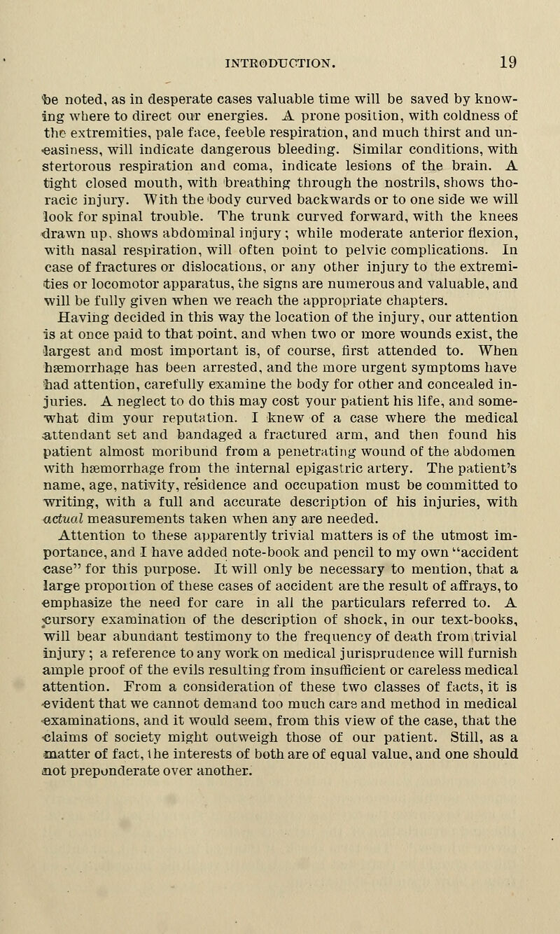 'be noted, as in desperate cases valuable time will be saved by know- ing where to direct our energies. A prone position, with coldness of the extremities, pale face, feeble respiration, and much thirst and un- -easiness, will indicate dangerous bleeding. Similar conditions, with stertorous respiration and coma, indicate lesions of the brain. A tight closed mouth, with breathing through the nostrils, shows tho- racic injury. With the body curved backwards or to one side we will look for spinal trouble. The trunk curved forward, with the knees drawn up, shows abdominal injury ; while moderate anterior flexion, with nasal respiration, will often point to pelvic complications. In case of fractures or dislocations, or any other injury to the extremi- ties or locomotor apparatus, the signs are numerous and valuable, and will be fully given when we reach the appropriate chapters. Having decided in this way the location of the injury, our attention is at once paid to that ooint, and when two or more wounds exist, the largest and most important is, of course, first attended to. When haemorrhage has been arrested, and the more urgent symptoms have had attention, carefully examine the body for other and concealed in- juries. A neglect to do this may cost your patient his life, and some- what dim your reputation. I knew of a case where the medical attendant set and bandaged a fractured arm, and then found his patient almost moribund from a penetrating wound of the abdomen with haemorrhage from the internal epigastric artery. The patient's name, age, nativity, residence and occupation must be committed to writing, with a full and accurate description of his injuries, with actual measurements taken when any are needed. Attention to these apparently trivial matters is of the utmost im- portance, and I have added note-book and pencil to my own accident case for this purpose. It will only be necessary to mention, that a large proportion of these cases of accident are the result of affrays, to emphasize the need for care in all the particulars referred to. A pursory examination of the description of shock, in our text-books, will bear abundant testimony to the frequency of death from trivial injury; a reference to any work on medical jurisprudence will furnish ample proof of the evils resulting from insufficient or careless medical attention. From a consideration of these two classes of facts, it is -evident that we cannot demand too much care and method in medical ■examinations, and it would seem, from this view of the case, that the -claims of society might outweigh those of our patient. Still, as a matter of fact, the interests of both are of equal value, and one should not preponderate over another.