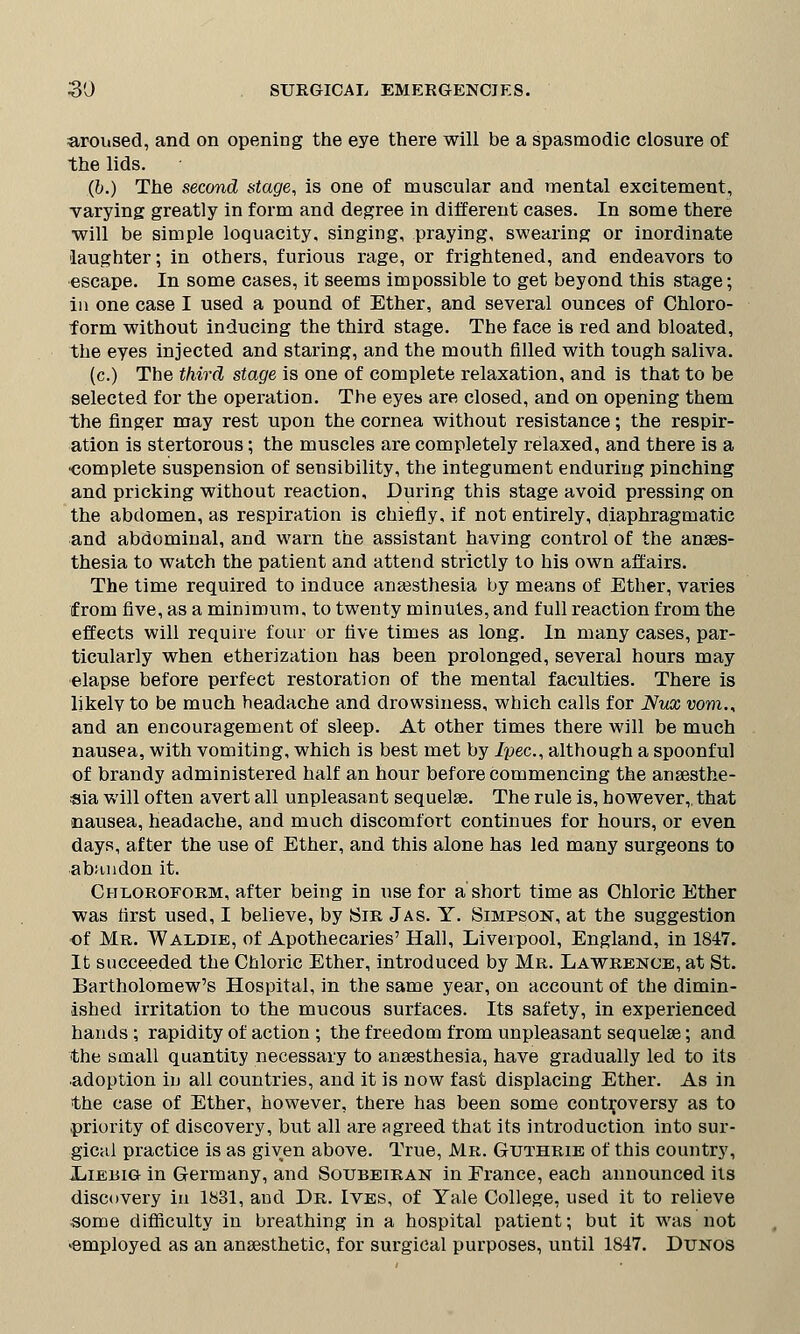 aroused, and on opening the eye there will be a spasmodic closure of the lids. (b.) The second stage, is one of muscular and mental excitement, varying greatly in form and degree in different cases. In some there will be simple loquacity, singing, praying, swearing or inordinate laughter; in others, furious rage, or frightened, and endeavors to escape. In some cases, it seems impossible to get beyond this stage; in one case I used a pound of Ether, and several ounces of Chloro- form without inducing the third stage. The face is red and bloated, the eyes injected and staring, and the mouth filled with tough saliva. (c.) The third stage is one of complete relaxation, and is that to be selected for the operation. The eyes are closed, and on opening them the finger may rest upon the cornea without resistance; the respir- ation is stertorous; the muscles are completely relaxed, and there is a ■complete suspension of sensibility, the integument enduring pinching and pricking without reaction. During this stage avoid pressing on the abdomen, as respiration is chiefly, if not entirely, diaphragmatic and abdominal, and warn the assistant having control of the anaes- thesia to watch the patient and attend strictly to his own affairs. The time required to induce anaesthesia by means of Ether, varies from five, as a minimum, to twenty minutes, and full reaction from the effects will require four or five times as long. In many cases, par- ticularly when etherization has been prolonged, several hours may elapse before perfect restoration of the mental faculties. There is likely to be much headache and drowsiness, which calls for Nux vom., and an encouragement of sleep. At other times there will be much nausea, with vomiting, which is best met by /pec, although a spoonful of brandy administered half an hour before commencing the anaesthe- sia will often avert all unpleasant sequelae. The rule is, however, that nausea, headache, and much discomfort continues for hours, or even days, after the use of Ether, and this alone has led many surgeons to abandon it. Chloroform, after being in use for a short time as Chloric Ether was first used, I believe, by Sir Jas. Y. Simpson, at the suggestion of Mr. Waldie, of Apothecaries' Hall, Liverpool, England, in 1847. It succeeded the Chloric Ether, introduced by Mr. Lawrence, at St. Bartholomew's Hospital, in the same year, on account of the dimin- ished irritation to the mucous surfaces. Its safety, in experienced hands; rapidity of action ; the freedom from unpleasant sequelae; and the small quantity necessary to anaesthesia, have gradually led to its adoption in all countries, and it is now fast displacing Ether. As in the case of Ether, however, there has been some controversy as to priority of discovery, but all are agreed that its introduction into sur- gical practice is as given above. True, Mr. Guthrie of this country, Liebig in Germany, and Soubeiran in France, each announced its discovery in 1831, and Dr. Ives, of Yale College, used it to relieve some difficulty in breathing in a hospital patient; but it was not ^employed as an anaesthetic, for surgical purposes, until 1847. Dunos