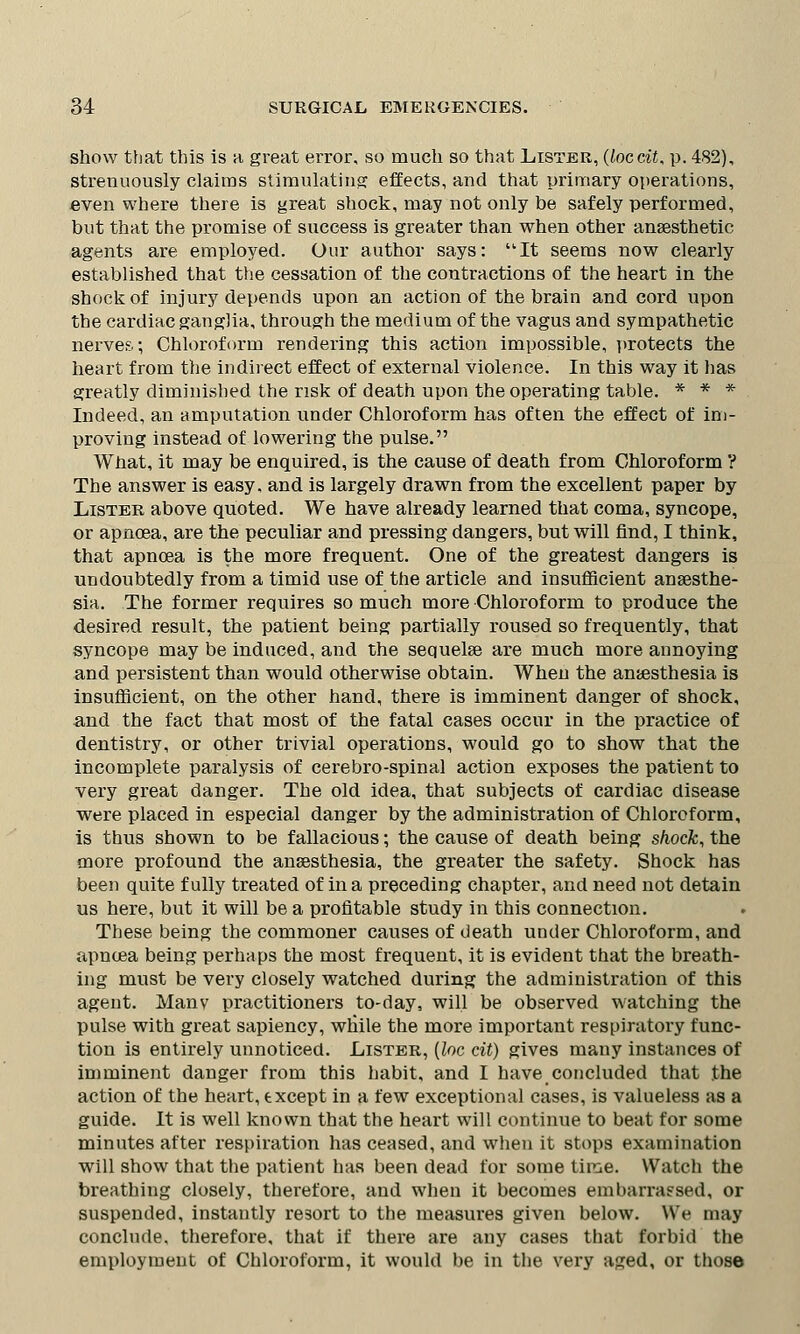show that this is a, great error, so much so that Lister, (loccit, p. 482), strenuously claims stimulating effects, and that primary operations, even where there is great shock, may not only be safely performed, but that the promise of success is greater than when other anaesthetic agents are employed. Our author says: It seems now clearly established that the cessation of the contractions of the heart in the shock of injury depends upon an action of the brain and cord upon the cardiac ganglia, through the medium of the vagus and sympathetic nerves; Chloroform rendering this action impossible, protects the heart from the indirect effect of external violence. In this way it has greatly diminished the risk of death upon the operating table. * * * Indeed, an amputation under Chloroform has often the effect of im- proving instead of lowering the pulse. What, it may be enquired, is the cause of death from Chloroform ? The answer is easy, and is largely drawn from the excellent paper by Lister above quoted. We have already learned that coma, syncope, or apnoea, are the peculiar and pressing dangers, but will find, I think, that apnoea is the more frequent. One of the greatest dangers is undoubtedly from a timid use of the article and insufficient anaesthe- sia. The former requires so much more Chloroform to produce the desired result, the patient being partially roused so frequently, that syncope may be induced, and the sequelae are much more annoying and persistent than would otherwise obtain. When the anaesthesia is insufficient, on the other hand, there is imminent danger of shock, and the fact that most of the fatal cases occur in the practice of dentistry, or other trivial operations, would go to show that the incomplete paralysis of cerebro-spinal action exposes the patient to very great danger. The old idea, that subjects of cardiac disease were placed in especial danger by the administration of Chloroform, is thus shown to be fallacious; the cause of death being shock, the more profound the anaesthesia, the greater the safety. Shock has been quite fully treated of in a preceding chapter, and need not detain us here, but it will be a profitable study in this connection. These being the commoner causes of death under Chloroform, and apnoea being perhaps the most frequent, it is evident that the breath- ing must be very closely watched during the administration of this agent. Manv practitioners to-day, will be observed watching the pulse with great sapiency, while the more important respiratory func- tion is entirely unnoticed. Lister, (loc cit) gives many instances of imminent danger from this habit, and I have concluded that the action of the heart, except in a few exceptional cases, is valueless as a guide. It is well known that the heart will continue to beat for some minutes after respiration has ceased, and when it stops examination will show that the patient has been dead for some time. Watch the breathing closely, therefore, and when it becomes embarrassed, or suspended, instantly re3ort to the measures given below. We may conclude, therefore, that if there are any cases that forbid the employment of Chloroform, it would be in the very aged, or those