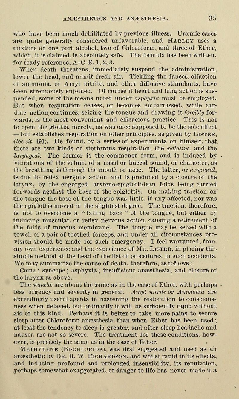 who have been much debilitated by previous illness. Ursemic cases are quite generally considered unfavorable, and Harley uses a mixture of one part alcohol, two of Chloroform, and three of Ether, which, it is claimed, is absolutely safe. The formula has been written, for ready reference, A-C-E, 1, 2, 3. When death threatens, immediately suspend the administration, lower the head, and admit fresh air. Tickling the fauces, olfaction ■of ammonia, or Amyl nitrite, and other diffusive stimulants, have been strenuously enjoined. Of course if heart and lung action is sus- pended, some of the means noted under asphyxia must be employed. Eut when respiration ceases, or becomes embarrassed, while car- diac action.continues, seizing the tongue and drawing it forcibly for- wards, is the most convenient and efficacious practice. This is not to open the glottis, merely, as was once supposed to be the sole effect —but establishes respiration on other principles, as given by Lister, (loc cit. 491). He found, by a series of experiments on himself, that there are two kinds of stertorous respiration, the palatine, and the laryngeal. The former is the commoner form, and is induced by vibrations of the velum, of a nasal or buccal sound, or character, as the breathing is through the mouth or nose. The latter, or Laryngeal, is due to reflex nervous action, and is produced by a closure of the larynx, by the engorged aryteno-epiglottidean folds being carried forwards against the base of the epiglottis. On making traction on the tongue the base of the tongue was little, if any affected, nor was the epiglottis moved in the slightest degree. The traction, therefore, is not to overcome a  falling back  of the tongue, but either by inducing muscular, or reflex nervous action, causing a retirement of the folds of mucous membrane. The tongue may be seized with a towel, or a pair of toothed forceps, and under all circumstances pro- vision should be made for such emergency. I feel warranted, from my own experience and the experience of Mr. Lister, in placing this simple method at the head of the list of procedures, in such accidents. We may summarize the cause of death, therefore, as follows : Coma; syncope; asphyxia; insufficient anaesthesia, and closure of the larynx as above. The sequela? are about the same as in the case of Ether, with perhaps less urgency and severity in general. Amyl nitrite or Ammonia are -exceedingly useful agents in hastening the restoration to conscious- ness when delayed, but ordinarily it will be sufficiently rapid without aid of this kind. Perhaps it is better to take more pains to secure sleep after Chloroform anaesthesia than when Ether has been used; at least the tendency to sleep is greater, and after sleep headache and nausea are not so severe. The treatment for these conditions, how- ever, is precisely the same as in the case of Ether. Methylene (Bi-chloride), was first suggested and used as an anassthetic by Dr. B. W. Richardson, and whilst rapid in its effects, and inducing profound and prolonged insensibility, its reputation, .perhaps somewhat exaggerated, of danger to life has never made it a