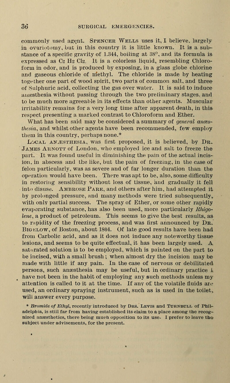 commonly used agent. Spencer Wells uses it, I believe, largely in ovariotomy, but in this country it is little known. It ia a sub- stance of a specific gravity of 1.344, boiling at 38°, and its formula is expressed as C2 H2 Cla. It is a colorless liquid, resembling Chloro- form in odor, and is produced by exposing, in a glass globe chlorine and gaseous chloride of methyl. The chloride is made by heating together one part of wood spirit, two parts of common salt, and three of Sulphuric acid, collecting the gas over water. It is said to induce anaesthesia without passing through the two preliminary stages, and to be much more agreeable in its effects than other agents. Muscular irritability remains for a very long time after apparent death, in this respect presenting a marked contrast to Chloroform and Ether. What has been said may be considered a summary of general anaes- thesia, and whilst other agents have been recommended, few employ them in this country, perhaps none.* Local anesthesia, was first proposed, it is believed, by Dr. James Aiinott of London, who employed ice and salt to freeze the part. It was found useful in diminishing the pain of the actual incis- ion, in abscess and the like, but the pain of freezing, in the case of felon particularly, was as severe and of far longer duration than, the operation would have been. There was apt to be, also, some difficulty in restoring sensibility without loss of tissue, and gradually it fell into disuse. Ambrose Pare, and others after him, had attempted it by prolonged pressure, and many methods were tried subsequently, with only partial success. The spray of Ether, or some other rapidly evaporating substance, has also been used, more particularly Bhigo- lene, a product of petroleum. This seems to give the best results, as to rapidity of the freezing process, and was first announced by Dr. Bigelow, of Boston, about 1864. Of late good results have been had from Carbolic acid, and as it does not induce any noteworthy tissue lesions, and seems to be quite effectual, it has been largely used. A saturated solution is to be employed, which is painted on the part to be incised, with a small brush; when almost dry the incision may be made with little if any pain. In the case of nervous or debilitated persons, such anaesthesia may be useful, but in ordinary practice I have not been in the habit of employing any such methods unless my attention is called to it at the time. If any of the volatile fluids are used, an ordinary spraying instrument, such as is used in the toilet,, will answer every purpose. * Bromide of Ethyl, recently introduced by Drs. Levis and Turnbcxl of Phil- adelphia, is still far from having established its claim to a place among the recog- nized anaesthetics, there being much opposition to its use- I prefer to leave the subject under advisements, for the present.