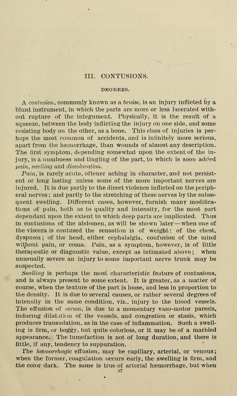 III. CONTUSIONS. DEGREES. A contusion* commonly known as a bruise, is an injury inflicted by a blunt instrument, in which the parts are more or less lacerated with- out rupture of the integument. Physically, it is the result of a squeeze, betweenthe body inflicting the injury on one side, and some resisting body on the other, as a bone. This class of injuries is per- haps the most common of accidents, and is infinitely more serious, apart from the haemorrhage, than wounds of almost any description. The first symptom, depending somewhat upon the extent of the in- jury, is a numbness and tingling of the part, to which is soon added pain, swelling and discoloration. Pain, is rarely acute, oftener aching in character, and not persist- ent or long lasting unless some of the more important nerves are injured. It is due partly to the direct violence inflicted on the periph- eral nerves; and partly to the stretching of these nerves by the subse- quent swelling. Different cases, however, furnish many modifica- tions of pain, both as to quality and intensity, for the most part dependant upon the extent to which deep parts are implicated. Thus in contusions of the abdomen, as will be shown later—when one of the viscera is contused the sensation is of weight: of the chest, dyspnoea; of the head, either cephalalgia, confusion of the mind without pain, or coma. Pain, as a symptom, however, is of little therapeutic or diagnostic value, except as intimated above; when unusually severe an injury to some important nerve trunk may be suspected. Swelling is; perhaps the most characteristic feature of contusions, and is always present to some extent. It is greater, as a matter of course, when the texture of the part is loose, and less in proportion to the density. It is due to several causes, or rather several degrees of intensity in the same condition, viz.. injury to the blood vessels. The effusion of serum, is due to a momentary vaso-motor paresis, inducing dilatation of the vessels, and congestion or stasis, which produces transudation, as in the case of inflammation. Such a swell- ing is Arm, or boggy, but quite colorless, or it may be of a marbled appearance. The tumefaction is not of long duration, and there is little, if any, tendency to suppuration. The hcemorrhagic effusion, may be capillary, arterial, or venous; when the former, coagulation occurs early, the swelling is firm, and the color dark. The same is true of arterial haemorrhage, but when
