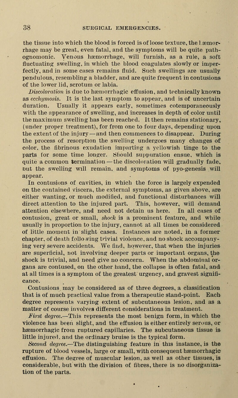 the tissue into which the blood is forced is of loose texture, the haemor- rhage may be great, even fatal, and the symptoms will be quite path- ognomonic. Venous haemorrhage, will furnish, as a rule, a soft fluctuating swelling, in which the blood coagulates slowly or imper- fectly, and in some cases remains fluid. Such swellings are usually pendulous, resembling a bladder, and are quite frequent in contusions of the lower lid, scrotum or labia. Discoloration is due to haemorrhagic effusion, and technically known as ecchymosis. It is the last symptom to appear, and is of uncertain duration. Usually it appears early, sometimes cotemporaneously with the appearance of swelling, and increases in depth of color until the maximum swelling has been reached. It then remains stationary,, (under proper treatment), for from one to four days, depending upon the extent of the injury — and then commences to disappear. During the process of resorption the swelling undergoes many changes of color, the fibrinous exudation imparting a yellowish tinge to the parts for some time longer. Should suppuration ensue, which is quite a common termination—the discoloration will gradually fade* out the swelling will remain, and symptoms of pyo-genesis will appear. In contusions of cavities, in which the force is largely expended on the contained viscera, the external symptoms, as given above, are either wanting, or much modified, and functional disturbances will direct attention to the injured part. This, however, will demand attention elsewhere, and need not detain us here. In all cases of contusion, great or small, shock is a prominent feature, and while usually in proportion to the injury, cannot at all times be considered of little moment in slight cases. Instances are noted, in a former chapter, of death folio wing trivial violence, and no shock accompany- ing very severe accidents. We find, however, that when the injuries are superficial, not involving deeper parts or important organs, the shock is trivial, and need give no concern. When the abdominal or- gans are contused, on the other hand, the collapse is often fatal, and at all times is a symptom of the greatest urgency, and gravest signifi- cance. Contusions may be considered as of three degrees, a classification that is of much practical value from a therapeutic stand-point. Each degree represents varying extent of subcutaneous lesion, and as a matter of course involves different considerations in treatment. First degree.—This represents the most benign form, in which the violence has been slight, and the effusion is either entirely serous, or haemorrhagic from ruptured capillaries. The subcutaneous tissue is- little injured, and the ordinary bruise is the typical form. Second degree.—The distinguishing feature in this instance, is the rupture of blood vessels, large or small, with consequent haemorrhagic effusion. The degree of muscular lesion, as well as other tissues, is considerable, but with the division of fibres, there is no disorganiza- tion of the parts.