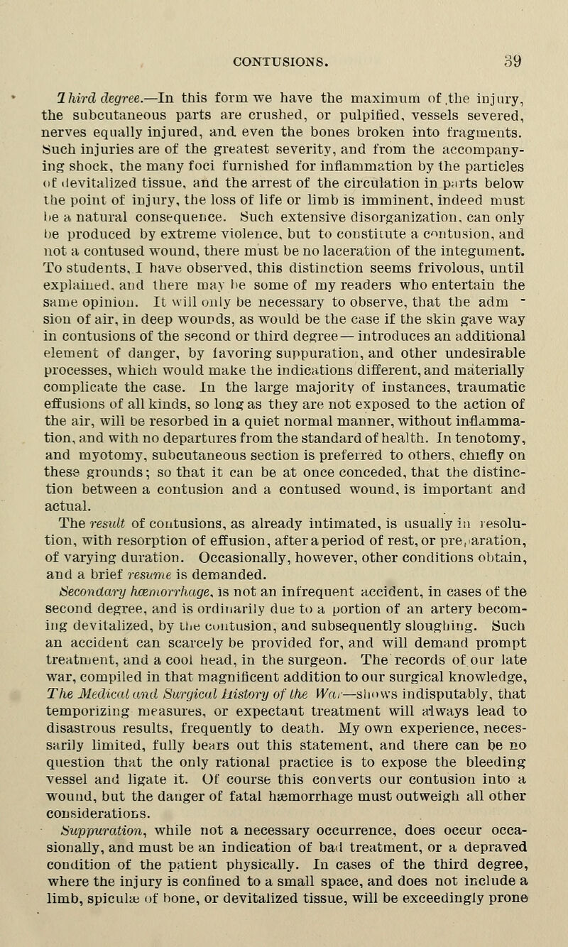 Ihird degree.—In this form we have the maximum of .the injury, the subcutaneous parts are crushed, or pulpiflecl, vessels severed, nerves equally injured, and even the bones broken into fragments. Such injuries are of the greatest severity, and from the accompany- ing shock, the many foci furnished for inflammation by the particles of devitalized tissue, and the arrest of the circulation in p;irts below the point of injury, the loss of life or limb is imminent, indeed must be a natural consequence. Such extensive disorganization, can only be produced by extreme violence, but to constitute a contusion, and not a contused wound, there must be no laceration of the integument. To students, I have observed, this distinction seems frivolous, until explained, and there may be some of my readers who entertain the same opinion. It will only be necessary to observe, that the adm - sion of air, in deep wounds, as would be the case if the skin gave way in contusions of the second or third degree— introduces an additional element of danger, by iavoring suppuration, and other undesirable processes, which would make the indications different, and materially complicate the case. In the large majority of instances, traumatic effusions of all kinds, so long as they are not exposed to the action of the air, will be resorbed in a quiet normal manner, without inflamma- tion, and with no departures from the standard of health. In tenotomy, and myotomy, subcutaneous section is preferred to others, chiefly on these grounds; so that it can be at once conceded, that the distinc- tion between a contusion and a contused wound, is important and actual. The result of contusions, as already intimated, is usually in resolu- tion, with resorption of effusion, after a period of rest, or preparation, of varying duration. Occasionally, however, other conditions obtain, and a brief resume is demanded. Secondary hcemorrhage< is not an infrequent accident, in cases of the second degree, and is ordinarily due to a portion of an artery becom- ing devitalized, by the contusion, and subsequently slougbing. Such an accident can scarcely be provided for, and will demand prompt treatment, and a cool head, in the surgeon. The records of our late war, compiled in that magnificent addition to our surgical knowledge, The Medical and Surgical liistory of Ihe War—shows indisputably, that temporizing measures, or expectant treatment will always lead to disastrous results, frequently to death. My own experience, neces- sarily limited, fully bears out this statement, and there can be no question that the only rational practice is to expose the bleeding vessel and ligate it. Of course this converts our contusion into a wound, but the danger of fatal hemorrhage must outweigh all other considerations. Suppuration, while not a necessary occurrence, does occur occa- sionally, and must be an indication of bad treatment, or a depraved condition of the patient physically. In cases of the third degree, where the injury is confined to a small space, and does not include a limb, spiculaj of bone, or devitalized tissue, will be exceedingly prone