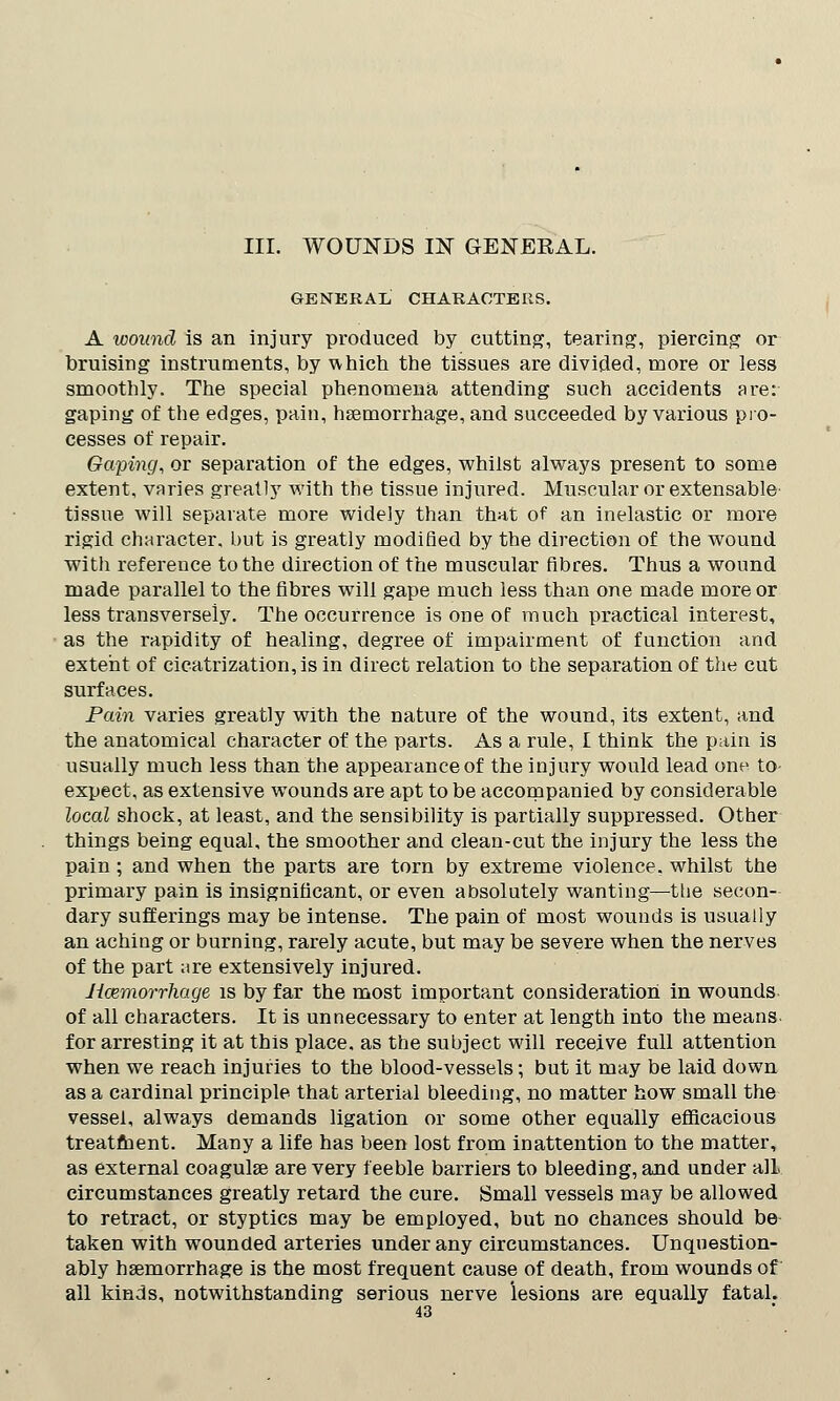 III. WOUNDS IN GENEKAL. GENERAL CHARACTERS. A wound is an injury produced by cutting, tearing, piercing or bruising instruments, by which the tissues are divided, more or less smoothly. The special phenomena attending such accidents are: gaping of the edges, pain, haemorrhage, and succeeded by various pro- cesses of repair. Gaping, or separation of the edges, whilst always present to some extent, varies greatly with the tissue injured. Muscular or extensable tissue will separate more widely than that of an inelastic or more rigid character, but is greatly modified by the direction of the wound with reference to the direction of the muscular fibres. Thus a wound made parallel to the fibres will gape much less than one made more or less transversely. The occurrence is one of much practical interest, as the rapidity of healing, degree of impairment of function and extent of cicatrization, is in direct relation to the separation of the cut surfaces. Pain varies greatly with the nature of the wound, its extent, and the anatomical character of the parts. As a rule, I think the pain is usually much less than the appearance of the injury would lead one to- expect, as extensive wounds are apt to be accompanied by considerable local shock, at least, and the sensibility is partially suppressed. Other things being equal, the smoother and clean-cut the injury the less the pain ; and when the parts are torn by extreme violence, whilst the primary pain is insignificant, or even absolutely wanting—the secon- dary sufferings may be intense. The pain of most wounds is usually an aching or burning, rarely acute, but may be severe when the nerves of the part are extensively injured. Haemorrhage is by far the most important consideration in wounds of all characters. It is unnecessary to enter at length into the means for arresting it at this place, as the subject will receive full attention when we reach injuries to the blood-vessels; but it may be laid down as a cardinal principle that arterial bleeding, no matter how small the vessel, always demands ligation or some other equally efficacious treatment. Many a life has been lost from inattention to the matter, as external coagulse are very feeble barriers to bleeding, and under all circumstances greatly retard the cure. Small vessels may be allowed to retract, or styptics may be employed, but no chances should be taken with wounded arteries under any circumstances. Unquestion- ably haemorrhage is the most frequent cause of death, from wounds of all kinds, notwithstanding serious nerve lesions are equally fatal.