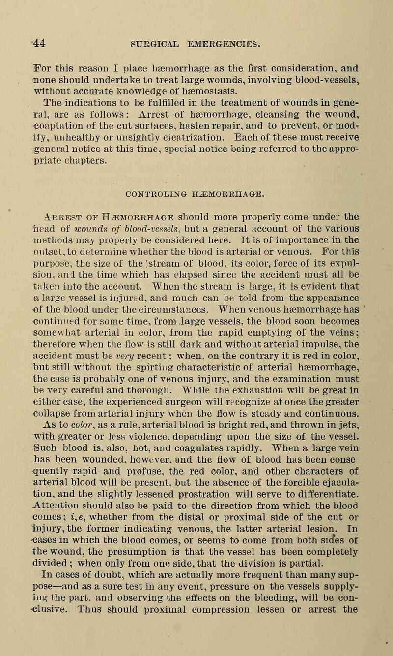 For this reason I place haemorrhage as the first consideration, and >none should undertake to treat large wounds, involving blood-vessels, without accurate knowledge of hsemostasis. The indications to be fulfilled in the treatment of wounds in gene- ral, are as follows: Arrest of haemorrhage, cleansing the wound, ■coaptation of the cut surf aces, hasten repair, and to prevent, or mod- ify, unhealthy or unsightly cicatrization. Each of these must receive general notice at this time, special notice being referred to the appro- priate chapters. CONTROLING HEMORRHAGE. Arrest of Hemorrhage should more properly come under the head of wounds of blood-vessels,, but a general account of the various methods ma> properly be considered here. It is of importance in the outset, to determine whether the blood is arterial or venous. For this purpose, the size of the 'stream of blood, its color, force of its expul- sion, and the time which has elapsed since the accident must all be taken into the account. When the stream is large, it is evident that a large vessel is injured, and much can be told from the appearance •of the blood under the circumstances. When venous haemorrhage has continued for some time, from .large vessels, the blood soon becomes somewhat arterial in color, from the rapid emptying of the veins; therefore when the flow is still dark and without arterial impulse, the accident must be very recent; when, on the contrary it is red in color, but still without the spirting characteristic of arterial haemorrhage, the case is probably one of venous injury, and the examination must be very careful and thorough. While the exhaustion will be great in either case, the experienced surgeon will recognize at once the greater collapse from arterial injury when the flow is steady and continuous. As to color, as a rule, arterial blood is bright red, and thrown in jets, with greater or less violence, depending upon the size of the vessel. :Such blood is, also, hot, and coagulates rapidly. When a large vein has been wounded, however, and the flow of blood has been conse ■quently rapid and profuse, the red color, and other characters of arterial blood will be present, but the absence of the forcible ejacula- tion, and the slightly lessened prostration will serve to differentiate. Attention should also be paid to the direction from which the blood comes; i, e, whether from the distal or proximal side of the cut or injury, the former indicating venous, the latter arterial lesion. In cases in which the blood comes, or seems to come from both sicfes of the wound, the presumption is that the vessel has been completely divided ; when only from one side, that the division is partial. In cases of doubt, which are actually more frequent than many sup- pose—and as a sure test in any event, pressure on the vessels supply- ing the part, and observing the effects on the bleeding, will be con- clusive. Thus should proximal compression lessen or arrest the