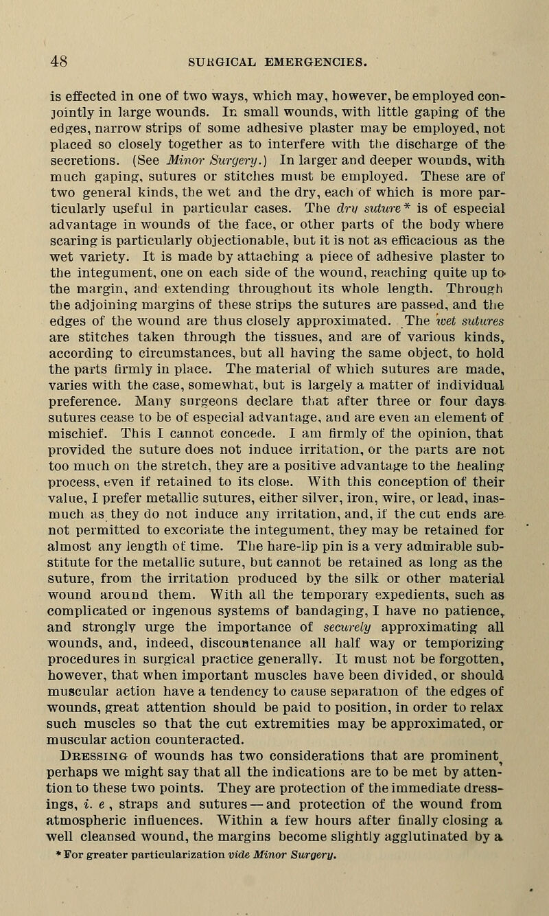 is effected in one of two ways, which may, however, be employed con- jointly in large wounds. In small wounds, with little gaping of the edges, narrow strips of some adhesive plaster may be employed, not placed so closely together as to interfere with the discharge of the secretions. (See Minor Surgery.) In larger and deeper wounds, with much gaping, sutures or stitches must be employed. These are of two general kinds, the wet and the dry, each of which is more par- ticularly useful in particular cases. The dry suture* is of especial advantage in wounds of the face, or other parts of the body where scaring is particularly objectionable, but it is not as efficacious as the wet variety. It is made by attaching a piece of adhesive plaster to the integument, one on each side of the wound, reaching quite up to the margin, and extending throughout its whole length. Through the adjoining margins of these strips the sutures are passed, and the edges of the wound are thus closely approximated. The wet sutures are stitches taken through the tissues, and are of various kindsr according to circumstances, but all having the same object, to hold the parts firmly in place. The material of which sutures are made, varies with the case, somewhat, but is largely a matter of individual preference. Many surgeons declare that after three or four days sutures cease to be of especial advantage, and are even an element of mischief. This I cannot concede. I am firmly of the opinion, that provided the suture does not induce irritation, or the parts are not too much on the stretch, they are a positive advantage to the healing process, even if retained to its close. With this conception of their value, I prefer metallic sutures, either silver, iron, wire, or lead, inas- much as they do not induce any irritation, and, if the cut ends are not permitted to excoriate the integument, they may be retained for almost any length of time. The hare-lip pin is a very admirable sub- stitute for the metallic suture, but cannot be retained as long as the suture, from the irritation produced by the silk or other material wound around them. With all the temporary expedients, such as complicated or ingenous systems of bandaging, I have no patience,, and stronglv urge the importance of securely approximating all wounds, and, indeed, discountenance all half way or temporizing procedures in surgical practice generally. It must not be forgotten, however, that when important muscles have been divided, or should muscular action have a tendency to cause separation of the edges of wounds, great attention should be paid to position, in order to relax such muscles so that the cut extremities may be approximated, or muscular action counteracted. Dressing of wounds has two considerations that are prominent perhaps we might say that all the indications are to be met by atten- tion to these two points. They are protection of the immediate dress- ings, i. e , straps and sutures — and protection of the wound from atmospheric influences. Within a few hours after finally closing a well cleansed wound, the margins become slightly agglutinated by a * For greater particularization vide Minor Surgery.