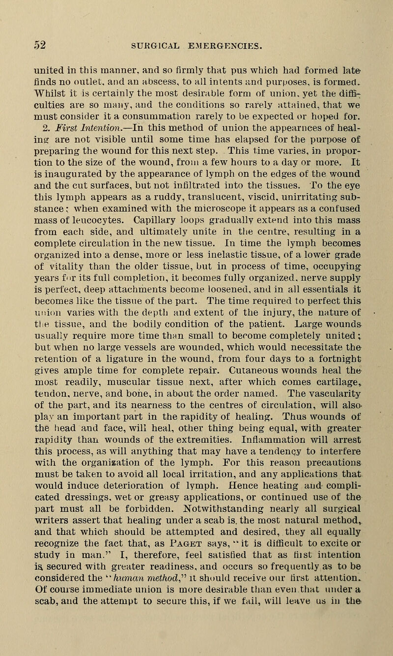 united in this manner, and so firmly that pus which had formed late finds no outlet, and an abscess, to nil intents and purposes, is formed. Whilst it is certainly the most desirable form of union, yet the diffi- culties are so many, and the conditions so rarely attained, that we must consider it a consummation rarely to be expected or hoped for. 2. First Intention.—In this method of union the appearnces of heal- ing are not visible until some time has elapsed for the purpose of preparing the wound for this next step. This time varies, in propor- tion to the size of the wound, from a few hours to a day or more. It is inaugurated by the appearance of lymph on the edges of the wound and the cut surfaces, but not infiltrated into the tissues. To the eye this lymph appears as a ruddy, translucent, viscid, unirritating sub- stance ; when examined with the microscope it appears as a confused mass of leucocytes. Capillary loops gradually extend into this mass from each side, and ultimately unite in the centre, resulting in a complete circulation in the new tissue. In time the lymph becomes organized into a dense, more or less inelastic tissue, of a lower grade of vitality than the older tissue, but in process of time, occupying years for its full completion, it becomes fully organized, nerve supply is perfect, deep attachments become loosened, and in all essentials it becomes like the tissue of the part. The time required to perfect this union varies with the depth and extent of the injury, the nature of the. tissue, and the bodily condition of the patient. Large wounds usually require more time than small to become completely united; but when no large vessels are wounded, which would necessitate the retention of a ligature in the wound, from four days to a fortnight gives ample time for complete repair. Cutaneous wounds heal the most readily, muscular tissue next, after which comes cartilage, tendon, nerve, and bone, in about the order named. The vascularity of the part, and its nearness to the centres of circulation, will also- play an important part in the rapidity of healing. Thus wounds of the head and face, will heal, other thing being equal, with greater rapidity than wounds of the extremities. Inflammation will arrest this process, as will anything that may have a tendency to interfere with the organization of the lymph. For this reason precautions must be taken to avoid all local irritation, and any applications that would induce deterioration of lymph. Hence heating and compli- cated dressings, wet or greasy applications, or continued use of the part must all be forbidden. Notwithstanding nearly all surgical writers assert that healing under a scab is. the most natural method, and that which should be attempted and desired, they all equally recognize the fact that, as Paget says,wt it is difficult to excite or study in man.'' I, therefore, feel satisfied that as hist intention is. secured with greater readiness, and occurs so frequently as to be considered the b* human method, it should receive our first attention. Of course immediate union is more desirable than even that under a scab, and the attempt to secure this, if we fail, will leave us in the