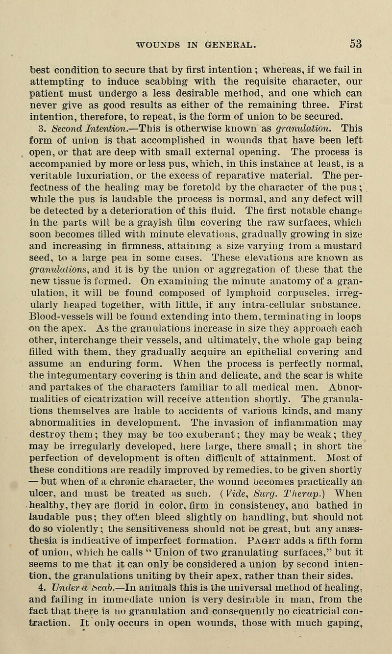 best condition to secure that by first intention; whereas, if we fail in attempting to induce scabbing with the requisite character, our patient must undergo a less desirable method, and one which can never give as good results as either of the remaining three. First intention, therefore, to repeat, is the form of union to be secured. 3. Second Intention.—This is otherwise known as granulation. This form of union is that accomplished in wounds that have been left open, or that are deep with small external opening. The process is accompanied by more or less pus, which, in this instance at least, is a veritable luxuriation, or the excess of reparative material. Theper- fectness of the healing may be foretold by the character of the pus; while the pus is laudable the process is normal, and any defect will be detected by a deterioration of this fluid. The first notable change in the parts will be a grayish film covering the raw surfaces, which soon becomes tilled with minute elevations, gradually growing in size and increasing in firmness, attaining a size varying from a mustard seed, to a large pea in some cases. These elevations are known as granulations, and it is by the union or aggregation of these that the new tissue is formed. On examining the minute anatomy of a gran- ulation, it will be found composed of lymphoid corpuscles, irreg- ularly heaped together, with little, if any intra-cellular substance. Blood-vessels will be found extending into them, terminating in loops on the apex. As the granulations increase in size they approach each other, interchange their vessels, and ultimately, the whole gap being filled with them, they gradually acquire an epithelial covering and assume an enduring form. When the process is perfectly normal, the integumentary covering is thin and delicate, and the scar is white and partakes of the characters familiar to all medical men. Abnor- malities of cicatrization will receive attention shortly. The granula- tions themselves are liable to accidents of various kinds, and many abnormalities in development. The invasion of inflammation may destroy them; they may be too exuberant; they may be weak; they may be irregularly developed, here large, there small; in short the perfection of development is often difficult of attainment. Most of these conditions are readily improved by remedies, to be given shortly — but when of a chronic character, the wound uecomes practically an ulcer, and must be treated as such. ( Vide, Surg. Therap.) When healthy, they are florid in color, firm in consistency, and bathed in laudable pus; they often bleed slightly on handling, but should not do so violently; the sensitiveness should not be great, but any anaes- thesia is indicative of imperfect formation. Paget adds a fifth form of union, which he calls Union of two granulating surfaces, but it seems to me that it can only be considered a union by second inten- tion, the granulations uniting by their apex, rather than their sides. 4. Under a scab.—In animals this is the universal method of healing, and failing in immediate union is very desirable in man, from the fact that there is no granulation and consequently no cicatricial con- traction. It only occurs in open wounds, those with much gaping,