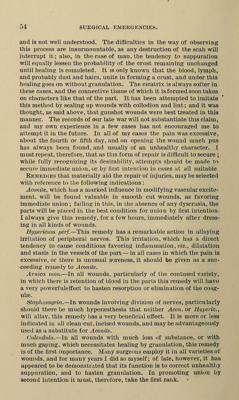 and is not well understood. The difficulties in the way of observing this process are insurmountable, as any destruction of the scab will interrupt it; also, in the case of man, the tendency to suppuration will equally lessen the probability of the crust remaining unchanged until healing is completed. It is only known that the blood, lymph, and probably dust and hairs, unite in forming a crust, and under this healing goes on without granulation. The cicatrix is always softer in these cases, and the connective tissue of which it is formed soon takes on characters like that of the part. It has been attempted to imitate this method by sealing up wounds with collodion and lint; and it was thought, as said above, that gunshot wounds were best treated in this manner. The records of our late war will not substantiate this claim, and my own experience in a few cases has not encouraged me to attempt it in the future. In all of my cases the pain was excessive, about the fourth or fifth day, and on opening the wound much pus has always been found, and usually of an unhealthy character. I must repeat, therefore, that as this form of repair is difficult to secure ; while fully recognizing its desirability, attempts should be made to secure immediate union, or by first intention in cases at all suitable Eemedies that materially aid the repair of injuries, may be selected with reference to the following indications : Aconite, which has a marked influence in modifying vascular excite- ment, will be found valuable in smooth cut wounds, as favoring immediate union; failing in this, in ihe absence of any dyscrasia, the parts will be placed in the best condition for union by first intention. I always give this remedy, for a few hours, immediately after dress- ing in all kinds of wounds. Hypericum perf.—This remedy has a remarkable action in allaying irritation of peripheral nerves. This irritation, which has a direct tendency to cause conditions favoring inflammation, via;., dilatation and stasis in the vessels of the part — in all cases in which the pain is excessive, or there is unusual soreness, it should be given as a suc- ceeding remedy to Aconite. Arnica mon.—In all wounds, particularly of the contused variety, in which there is retention of blood in the parts this remedy will have a very powerfuleffect to hasten resorption or elimination of the coag- ulse. Staphysagria.—In wounds involving division of nerves, particularly should there be much hypersesthesia that neither Aeon, or Hyperic, will allay, this remedy has a very beneficial effect. It is more or less indicated in all clean-cut, incised wounds, and may be advantageously used as a substitute for Aconite. Calendula.—In all wounds with much loss of substance, or with much gaping, which necessitates healing by granulation, this remedy is of the first importance. Many surgeons employ it in all varieties of wounds, and for many years I did so myself; of late, however, it has appeared to be demonstrated that its function is to correct unhealthy suppuration, and to hasten granulation. In promoting union by second intention it must, therefore, take the first rank.