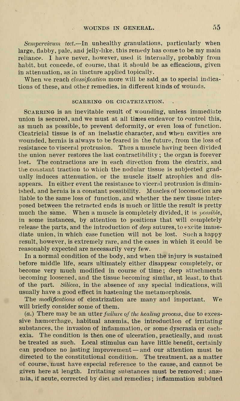 Sempervivum tect.—In unhealthy granulations, particularly when large, flabby, pale, and jelly-like, this remedy has come to be my main reliance. I have never, however, used it internally, probably from habit, but concede, of course, that it should be as efficacious, given in attenuation, as in tincture applied topically. When we reach classification more will be said as to special indica- tions of these, and other remedies, in different kinds of wounds. SCARRING OR CICATRIZATION. Scarring is an inevitable result of wounding, unless immediate union is secured, and we must at all times endeavor to control this, as much as possible, to prevent deformity, or even loss of function. Cicatricial tissue is of an inelastic character, and when cavities are wounded, hernia is always to be feared in the future, from the loss of resistance to visceral protrusion. Thus a muscle having been divided the union never restores the last contractibility ; the organ is forever lost. The contractions are in each direction from the cicatrix, and the constant traction to which the nodular tissue is subjected grad- ually induces attenuation, or the muscle itself atrophies and dis- appears. In either event the resistance to viceral protrusion is dimin- ished, and hernia is a constant possibility. Muscles of locomotion are liable to the same loss of function, and whether the new tissue inter- posed between the retracted ends is much or little the result is pretty much the same. When a muscle is completely divided, it is possible, in some instances, by attention to positions that will completely release the parts, and the introduction of deep sutures, to excite imme- diate union, in which case function will not be lost. Such a happy result, however, is extremely rare, and the cases in which it could be reasonably expected are necessarily very few. In a normal condition of the body, and when the injury is sustained before middle life, scars ultimately either disappear completely, or become very much modified in course of time; deep attachments becoming loosened, and the tissue becoming similar, at least, to that of the part. Silicea, in the absence of any special indications, will usually have a good effect in hastening the metamorphosis. The modifications of cicatrization are many and important. We will briefly consider some of them. (a.) There may be an utter failure of the healing process, due to exces- sive haemorrhage, habitual anaemia, the introduction of irritating substances, the invasion of inflammation, or some dyscrasia or cach- exia. The condition is then one of ulceration, practically, and must be treated as such. Local stimulus can have little benefit, certainly can produce no lasting improvement — and our attention must be directed to the constitutional condition. The treatment, as a matter of course, must have especial reference to the cause, and cannot be given here at length. Irritating substances must be removed; anse- mia, if acute, corrected by diet and remedies; inflammation subdued