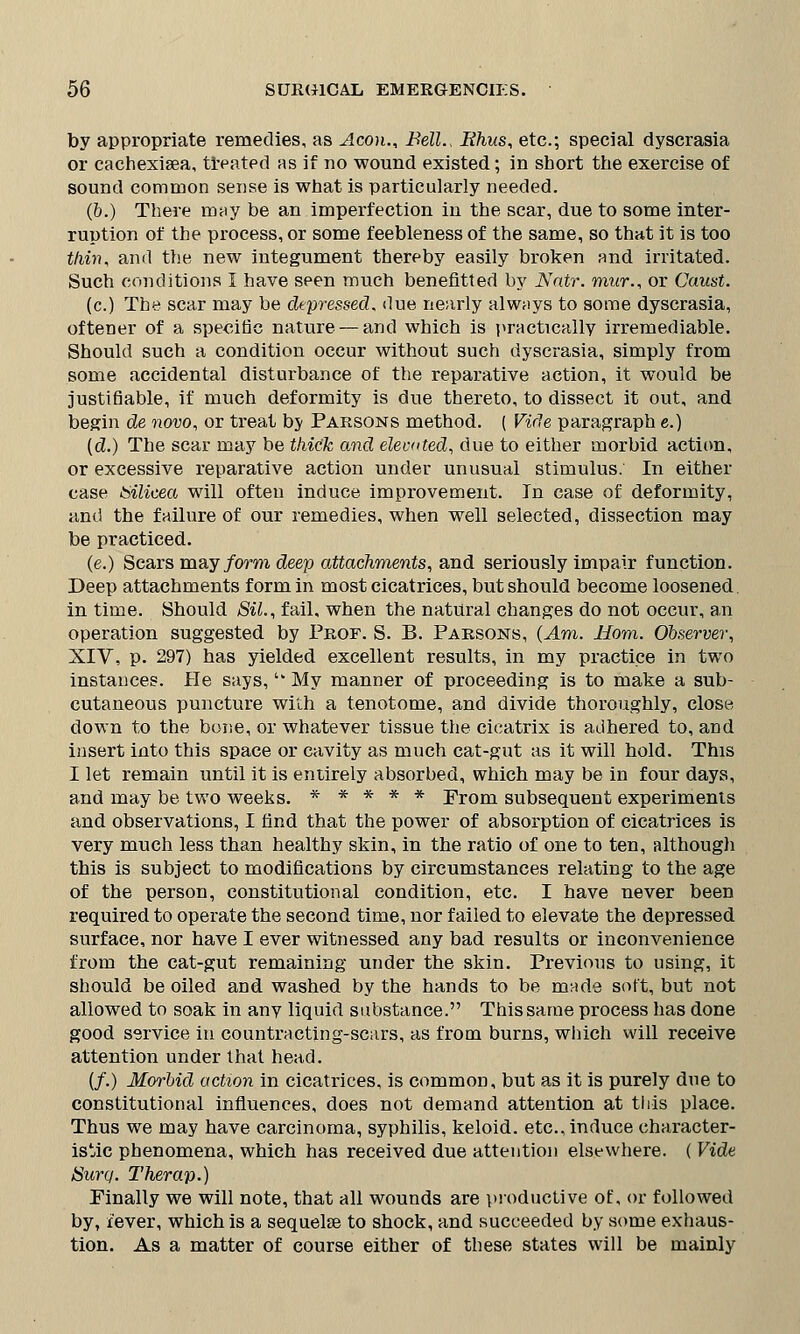 by appropriate remedies, as ^4 con., Bell., Ehus, etc.; special dyscrasia or cachexisea, treated as if no wound existed; in short the exercise of sound common sense is what is particularly needed. (o.) There may be an imperfection in the scar, due to some inter- ruption of the process, or some feebleness of the same, so that it is too thin, and the new integument thereby easily broken and irritated. Such conditions I have seen much benefitted by Natr. mur., or Caust. (c.) The scar may be depressed, due nearly always to some dyscrasia, oftener of a specific nature — and which is practically irremediable. Should such a condition occur without such dyscrasia, simply from some accidental disturbance of the reparative action, it would be justifiable, if much deformity is due thereto, to dissect it out, and begin de novo, or treat bj Parsons method. ( Vide paragraph e.) (d.) The scar may be thick and elevated, due to either morbid action, or excessive reparative action under unusual stimulus. In either case bilicea will often induce improvement. In case of deformity, and the failure of our remedies, when well selected, dissection may be practiced. (e.) Scars may form deep attachments, and seriously impair function. Deep attachments form in most cicatrices, but should become loosened in time. Should SiL, fail, when the natural changes do not occur, an operation suggested by Prof. S. B. Parsons, (Am. Horn. Observer, XIV, p. 297) has yielded excellent results, in my practice in two instances. He says, '* My manner of proceeding is to make a sub- cutaneous puncture with a tenotome, and divide thoroughly, close down to the bone, or whatever tissue the cicatrix is adhered to, and insert into this space or cavity as much cat-gut as it will hold. This I let remain until it is entirely absorbed, which may be in four days, and may be two weeks. ***** From subsequent experiments and observations, I find that the power of absorption of cicatrices is very much less than healthy skin, in the ratio of one to ten, although this is subject to modifications by circumstances relating to the age of the person, constitutional condition, etc. I have never been required to operate the second time, nor failed to elevate the depressed surface, nor have I ever witnessed any bad results or inconvenience from the cat-gut remaining under the skin. Previous to using, it should be oiled and washed by the hands to be made soft, but not allowed to soak in anv liquid substance. This same process has done good service in countracting-scars, as from burns, which will receive attention under that head. (/.) Morbid action in cicatrices, is common, but as it is purely due to constitutional influences, does not demand attention at this place. Thus we may have carcinoma, syphilis, keloid, etc., induce character- istic phenomena, which has received due attention elsewhere. ( Vide Surq. Therap.) Finally we will note, that all wounds are productive of, or followed by, fever, which is a sequelae to shock, and succeeded by some exhaus- tion. As a matter of course either of these states will be mainly