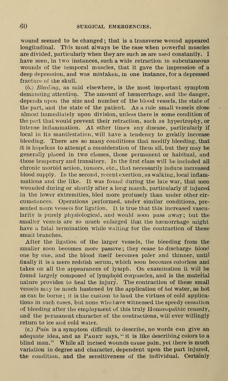 wound seemed to be changed; that is a transverse wound appeared longitudinal. This must always be the case when powerful muscles are divided, particularly when they are such as are used constantly. I have seen, in two instances, such a wide retraction in subcutaneous wounds of the temporal muscles, that it gave the impression of a deep depression, and was mistaken, in one instance, for a depressed fracture of ihe skull. (&.') Bleeding, as said elsewhere, is the most important symptom demanding attention. The amount of haemorrhage, and the danger, depends upon the size and number of the blood vessels, the state of the part, and the state of the patient. As a rule small vessels close almost immediately upon division, unless there is some condition of the part that would prevent their retraction, such as hypertrophy, or intense inilammation. At other times any disease, particularly if local in its manifestation, will have a tendency to greatly increase bleeding. There are so many conditions that modify bleeding, that it is hopeless to attempt a consideration of them all, but they may be generally placed in two classes, those permanent or habitual, and those temporary and transitory. In the first class will be included all chronic morbid action, tumors, etc., that necessarily induce increased blood supply. In the second, recent exertion, as walking, local inflam- mations and the like. It was found during the late war, that men wounded during or shortly after a long march, particularly if injured in the lower extremities, bled more profusely than under other cir- cumstances. Operations performed, under similar conditions, pre- sented more vesseJs for ligation. It is true that this increased vascu- larity is purely physiological, and would soon pass away; but the smaller vessels are so much enlarged that the haemorrhage might have a fatal termination while waiting for the contraction of these small branches. After the ligation of the larger vessels, the bleeding from the smaller soon becomes more passive; they cease to discharge blood one by one, and the blood itself becomes paler and thinner, until finally it is a mere reddish serum, which soon becomes colorless and takes on all the appearances of lymph. On examination it will be found largely composed of lymphoid corpuscles, and is the material nature provides to heal the injury. The contraction of these small vessels may be much hastened by the application of hot water, as hot as can be borne; it is the custom to laud the virtues of cold applica- tions in such cases, but none who have witnessed the speedy cessation of bleeding after the employment of this truly Homoeopathic remedy, and the permanent character of the contractions, will ever willingly return to ice and cold water. (c.) Pain is a symptom difficult to describe, no words can give an adequate idea, and as Paget says,  it is like describing colors to a blind man. While all incised wounds cause pain, yet there is much variation in degree and character, dependent upon the part injured, the condition, and the sensitiveness of the individual. Certainly