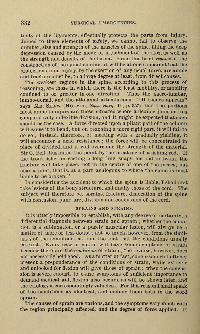 ticity of the ligaments, effectually protects the parts from injury. Joined to these elements of safety, we cannot fail to observe the number, size and strength of the muscles of the spine, filling the deep depression caused by the mode of attachment of the ribs, as well as the strength and density of the fascia. From this brief resume of the construction of the spinal column, it will be at once apparent that the protections from injury, by the exertion of any usual force, are ample and fracture must be, to a large degree at least, from direct causes. The weakest regions in the spine, according to this process of reasoning, are those in which there is the least mobility, or mobility confined to or greater in one direction. Thus the sacro-lumbar, lumbo-dorsal, and the atlo-axial articulations. It thence appears says Mr. Shaw (Holmes, Syst. Surg. II, p. 357) that the portions most prone to injury are those situated where a flexible joins on to a comparatively inflexible division, and it might be expected that such should be the case. A force directed upon a pliant part of the column will cause it to bend, but on reaching a more rigid part, it will fail to do so; instead, therefore, of meeting with a gradually yielding, it will encounter a dead resistance; the force will be concentrated in place of divided, and it will overcome the strength of the material. Sir C. Bell illustrated the point by the breaking of a fishing rod. If the trout fisher in casting a long line snaps his rod in twain, the fracture will take place, not in the centre of one of the pieces, but near a joint, that is, at a part analogous to where the spine is most liable to be broken. In considering the accident to which the spine is liable, I shall first take lesions of the bony structure, and finally those of the cord. The subject will therefore be, sprains, fracture, dislocation of the spine with contusion, puncture, division and concussion of the cord. STRAINS AND STRAINS. It is utterly impossible to establish, with any degree of certainty, a differential diagnosis between strain and sprain ; whether the condi- tion is a subluxation, or a purely muscular lesion, will always be a matter of more or less doubt; not so much, however, from the simil- arity of the symptoms, as from the fact that the conditions usually co-exist. Every case of sprain will have some symptoms of strain because there are the conditions of strain; the reverse, however, does not necessarily hold good. As a matter of fact, concussion will of tener present a preponderance of the conditions of strain, while extreme and unlooked for flexion will give those of sprain ; when the concus- sion is severe enough to cause symptoms of sufficient importance to demand medical aid, flexion also occurs, as will be shown later, and the etiology is correspondingly valueless. For this reason I shall speak of the conditions as identical, and include them both in the word sprain. The causes of sprain are various, and the symptoms vary much with the region principally affected, and the degree of force applied. It