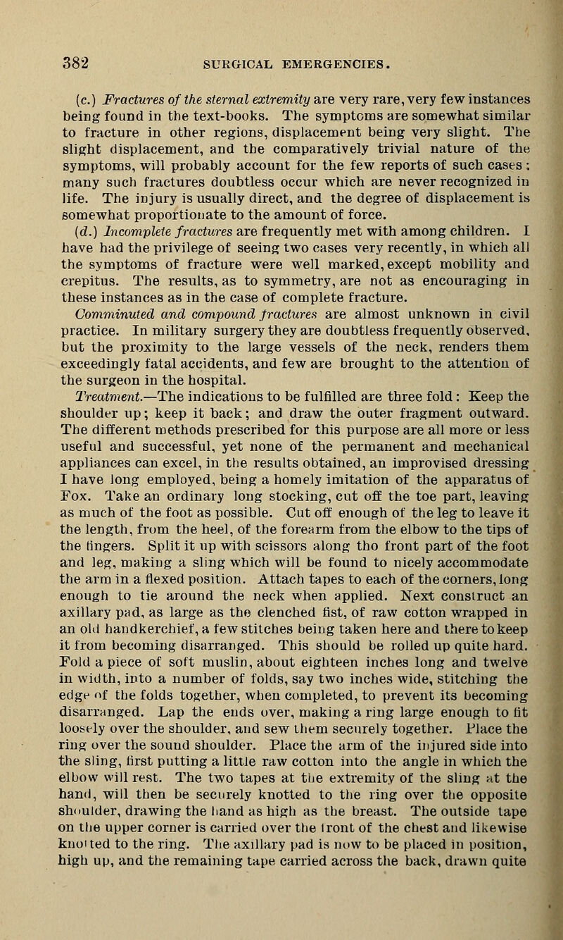 (c.) Fractures of the sternal extremity are very rare, very few instances being fouDd in the text-books. The symptoms are somewhat similar to fracture in other regions, displacement being very slight. The slight displacement, and the comparatively trivial nature of the symptoms, will probably account for the few reports of such cases ; many such fractures doubtless occur which are never recognized in life. The injury is usually direct, and the degree of displacement is somewhat proportionate to the amount of force. (d.) Incomplete fractures are frequently met with among children. I have had the privilege of seeing two cases very recently, in which all the symptoms of fracture were well marked, except mobility and crepitus. The results, as to symmetry, are not as encouraging in these instances as in the case of complete fracture. Comminuted and compound fractures are almost unknown in civil practice. In military surgery they are doubtless frequently observed, but the proximity to the large vessels of the neck, renders them exceedingly fatal accidents, and few are brought to the attention of the surgeon in the hospital. Treatment.—The indications to be fulfilled are three fold: Keep the shoulder up; keep it back; and draw the outer fragment outward. The different methods prescribed for this purpose are all more or less useful and successful, yet none of the permanent and mechanical appliances can excel, in the results obtained, an improvised dressing I have long employed, being a homely imitation of the apparatus of Fox. Take an ordinary long stocking, cut off the toe part, leaving as much of the foot as possible. Cut off enough of the leg to leave it the length, from the heel, of the forearm from the elbow to the tips of the lingers. Split it up with scissors along tho front part of the foot and leg, making a sling which will be found to nicely accommodate the arm in a flexed position. Attach tapes to each of the corners, long enough to tie around the neck when applied. Next construct an axillary pad, as large as the clenched fist, of raw cotton wrapped in an old handkerchief, a few stitches being taken here and there to keep it from becoming disarranged. This should be rolled up quite hard. Fold a piece of soft muslin, about eighteen inches long and twelve in width, into a number of folds, say two inches wide, stitching the edge of the folds together, when completed, to prevent its becoming disarranged. Lap the ends over, making a ring large enough to fit loosely over the shoulder, and sew them securely together. Place the ring over the sound shoulder. Place the arm of the injured side into the sling, first putting a little raw cotton into the angle in which the elbow will rest. The two tapes at the extremity of the sling at the hand, will then be securely knotted to the ring over the opposite shoulder, drawing the hand as high as the breast. The outside tape on the upper corner is carried over the iront of the chest and likewise kno'ted to the ring. The axillary pad is now to be placed in position, high up, and the remaining tape carried across the back, drawn quite