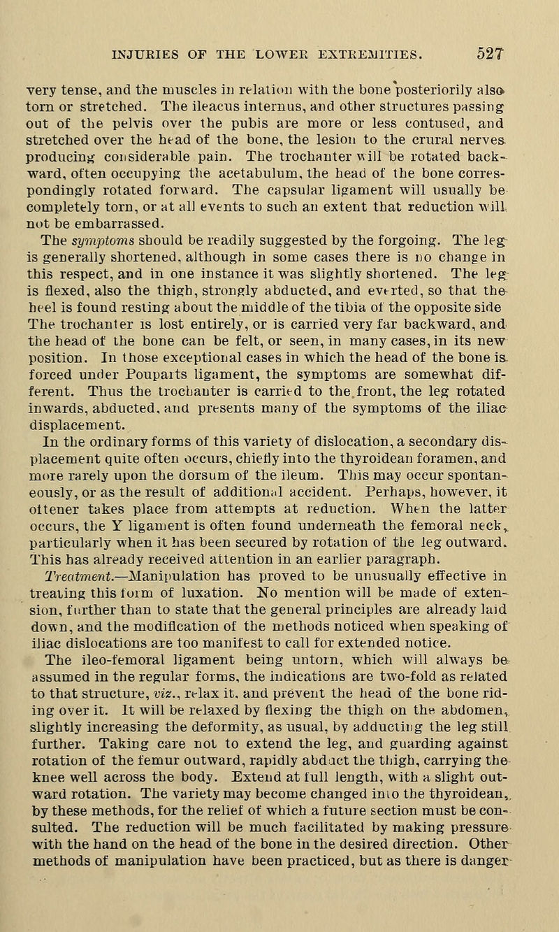 very tense, and the muscles in relation with the bone'posteriority also torn or stretched. The ileacus internus, and other structures passing out of the pelvis over the pubis are more or less contused, and stretched over the head of the bone, the lesion to the crural nerves producing considerable pain. The trochanter will be rotated back- ward, often occupying the acetabulum, the head of the bone corres- pondingly rotated forward. The capsular ligament will usually be completely torn, or at all events to such an extent that reduction will, not be embarrassed. The symptoms should be readily suggested by the forgoing. The leg is generally shortened, although in some cases there is no change in this respect, and in one instance it was slightly shortened. The leg is flexed, also the thigh, strongly abducted, and everted, so that the- heel is found resting about the middle of the tibia of the opposite side The trochanter is lost entirely, or is carried very far backward, and the head of the bone can be felt, or seen, in many cases, in its new position. In those exceptional cases in which the head of the bone is. forced under Pouparts ligament, the symptoms are somewhat dif- ferent. Thus the trochanter is carried to the.front, the leg rotated inwards, abducted, and presents many of the symptoms of the iliac displacement. In the ordinary forms of this variety of dislocations secondary dis- placement quite often occurs, chiefly into the thyroidean foramen, and more rarely upon the dorsum of the ileum. This may occur spontan- eously, or as the result of additional accident. Perhaps, however, it ottener takes place from attempts at reduction. When the latter occurs, the Y ligament is often found underneath the femoral neck,, particularly when it has been secured by rotation of the leg outward. This has already received attention in an earlier paragraph. Treatment.—Manipulation has proved to be unusually effective in treating this toim of luxation. No mention will be made of exten- sion, further than to state that the general principles are already laid down, and the modification of the methods noticed when speaking of iliac dislocations are too manifest to call for extended notice. The ileo-femoral ligament being untorn, which will always ba assumed in the regular forms, the indications are two-fold as related to that structure, viz., relax it. and prevent the head of the bone rid- ing over it. It will be relaxed by flexing the thigh on the abdomen, slightly increasing the deformity, as usual, by adducting the leg still further. Taking care not to extend the leg, and guarding against rotation of the femur outward, rapidly abduct the thigh, carrying the knee well across the body. Extend at full length, with a slight out- ward rotation. The variety may become changed inio the thyroidean, by these methods, for the relief of which a future section must be con- sulted. The reduction will be much facilitated by making pressure with the hand on the head of the bone in the desired direction. Other methods of manipulation have been practiced, but as there is danger