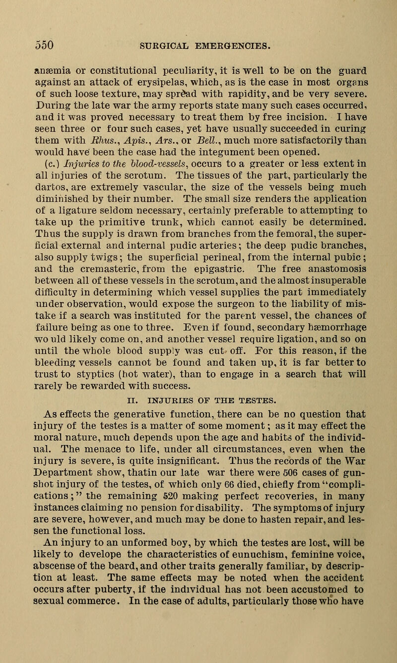 anaemia or constitutional peculiarity, it is well to be on the guard against an attack of erysipelas, which, as is the case in most organs of such loose texture, may spread with rapidity, and be very severe. During the late war the army reports state many such cases occurred, and it was proved necessary to treat them by free incision. I have seen three or four such cases, yet have usually succeeded in curing them with Bhus., Apis., Ars., or Bell., much more satisfactorily than would have' been the case had the integument been opened. (c.) Injuries to the blood-vessels, occurs to a greater or less extent in all injuries of the scrotum. The tissues of the part, particularly the dartos, are extremely vascular, the size of the vessels being much diminished by their number. The small size renders the application of a ligature seldom necessary, certainly preferable to attempting to take up the primitive trunk, which cannot easily be determined. Thus the supply is drawn from branches from the femoral, the super- ficial external and internal pudic arteries; the deep pudic branches, also supply twigs; the superficial perineal, from the internal pubic; and the cremasteric, from the epigastric. The free anastomosis between all of these vessels in the scrotum, and the almost insuperable difficulty in determining which vessel supplies the pait immediately under observation, would expose the surgeon to the liability of mis- take if a search was instituted for the parent vessel, the chances of failure being as one to three. Even if found, secondary haemorrhage would likely come on, and another vessel require ligation, and so on until the whole blood supply was cut off. For this reason, if the bleeding vessels cannot be found and taken up, it is far better to trust to styptics (hot water), than to engage in a search that will rarely be rewarded with success. II. INJURIES OF THE TESTES. As effects the generative function, there can be no question that injury of the testes is a matter of some moment; as it may effect the moral nature, much depends upon the age and habits of the individ- ual. The menace to life, under all circumstances, even when the injury is severe, is quite insignificant. Thus the records of the War Department show, thatin our late war there were 506 cases of gun- shot injury of the testes, of which only 66 died, chiefly from compli- cations ; the remaining 520 making perfect recoveries, in many instances claiming no pension for disability. The symptoms of injury are severe, however, and much may be done to hasten repair, and les- sen the functional loss. An injury to an unformed boy, by which the testes are lost, will be likely to develope the characteristics of eunuchism, feminine voice, abscense of the beard, and other traits generally familiar, by descrip- tion at least. The same effects may be noted when the accident occurs after puberty, if the individual has not been accustomed to sexual commerce. In the case of adults, particularly those who have