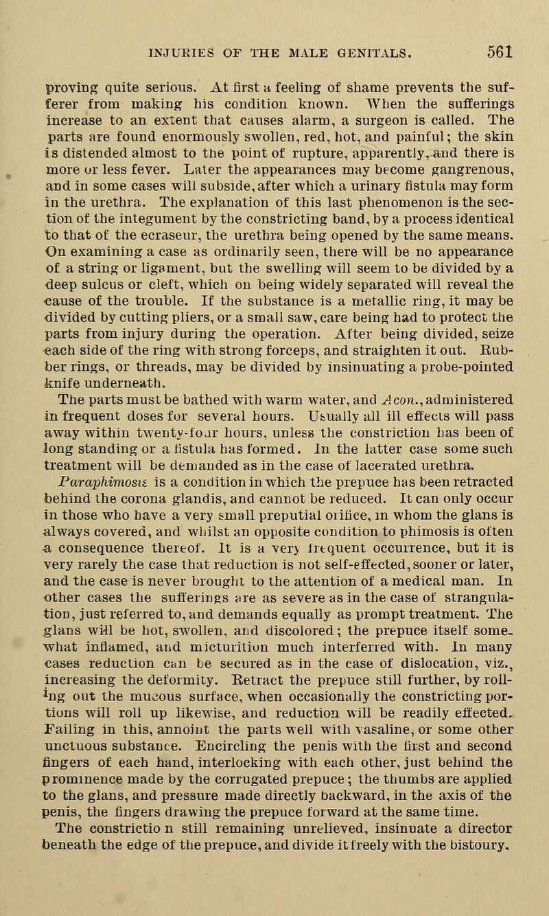 proving quite serious. At first h feeling of shame prevents the suf- ferer from making his condition known. When the sufferings increase to an extent that causes alarm, a surgeon is called. The parts are found enormously swollen, red, hot, and painful; the skin is distended almost to the point of rupture, apparently, and there is more or less fever. Later the appearances may become gangrenous, and in some cases will subside, after which a urinary fistula may form in the urethra. The explanation of this last phenomenon is the sec- tion of the integument by the constricting band, by a process identical to that of the ecraseur, the urethra being opened by the same means. On examining a case as ordinarily seen, there will be no appearance of a string or ligament, but the swelling will seem to be divided by a deep sulcus or cleft, which on being widely separated will reveal the cause of the trouble. If the substance is a metallic ring, it may be divided by cutting pliers, or a small saw, care being had to protect the parts from injury during the operation. After being divided, seize each side of the ring with strong forceps, and straighten it out. Eub- ber rings, or threads, may be divided by insinuating a probe-pointed knife underneath. The parts must be bathed with warm water, and A con., administered in frequent doses for several hours. Usually all ill effects will pass away within twenty-foar hours, unless the constriction has been of long standing or a fistula has formed. In the latter case some such treatment will be demanded as in the case of lacerated urethra. Paraphimosis is a condition in which the prepuce has been retracted behind the corona glandis, and cannot be reduced. It can only occur in those who have a very small preputial orifice, in whom the glans is always covered, and whilst an opposite condition to phimosis is often •a consequence thereof. It is a very frequent occurrence, but it is very rarely the case that reduction is not self-effected, sooner or later, and the case is never brought to the attention of a medical man. In other cases the sufferings are as severe as in the case of strangula- tion, just referred to, and demands equally as prompt treatment. The glans will be hot, swollen, and discolored; the prepuce itself some- what inflamed, and micturition much interferred with. In many cases reduction can be secured as in the case of dislocation, viz., increasing the deformity. Retract the prepuce still further, by roll- ing out the mucous surface, when occasionally the constricting por- tions will roll up likewise, and reduction will be readily effected. Failing in this, annoiut the parts well with vasaline^ or some other unctuous substance. Encircling the penis with the first and second fingers of each hand, interlocking with each other, just behind the prominence made by the corrugated prepuce; the thumbs are applied to the glans, and pressure made directly backward, in the axis of the penis, the fingers drawing the prepuce forward at the same time. The constrictio n still remaining unrelieved, insinuate a director beneath the edge of the prepuce, and divide it freely with the bistoury.