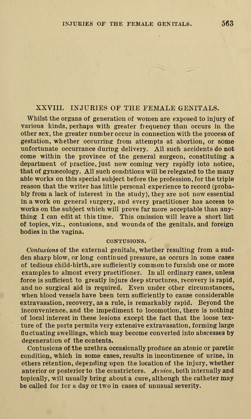 XXVIII. INJUEIES OF THE FEMALE GENITALS. Whilst the organs of generation of women are exposed to injury of various kinds, perhaps with greater frequency than occurs in the other sex, the greater number occur in connection with the process of gestation, whether occurring from attempts at abortion, or some unfortunate occurrance during delivery. All such accidents do not come within the province of the general surgeon, constituting a department of practice, just now coming very rapidly into notice, that of gynaecology. All such conditions will be relegated to the many able works on this special subject before the profession, for the triple reason that the writer has little personal experience to record (proba- bly from a lack of interest in the study), they are not now essential in a work on general surgery, and every practitioner has access to works on the subject which will prove far more acceptable than any- thing I can edit at this time. This omission will leave a short list of topics, viz., contusions, and wounds of the genitals, and foreign bodies in the vagina. contusions. ' Contusions of the external genitals, whether resulting from a sud- den sharp blow, or long continued pressure, as occurs in some cases of tedious child-birth, are sufficiently common to furnish one or more examples to almost every practitioner. In all ordinary cases, unless force is sufficient to greatly injure deep structures, recovery is rapid, and no surgical aid is required. Even under other circumstances, when blood vessels have been torn sufficiently to cause considerable extravasation, recovery, as a rule, is remarkably rapid. Beyond the inconvenience, and the impediment to locomotion, there is nothing of local interest in these lesions except the fact that the loose tex- ture of the parts permits very extensive extravasation, forming large fluctuating swellings, which may become converted into abscesses by degeneration of the contents. Contusions of the urethra occasionally produce an atonic or paretic condition, which in some cases, results in incontinence of urine, in others retention, depending upon the location of the injury, whether anterior or posterior to the constrictors. Ainica, both internally and topically, will usually bring about a cure, although the catheter may be called for ior a day or two in cases of unusual severity.