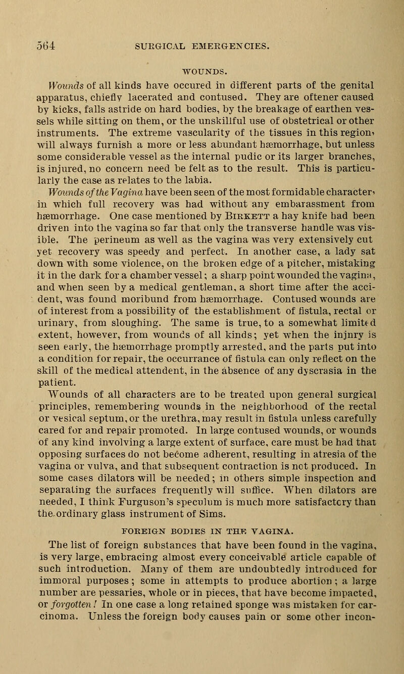 WOUNDS. Wounds of all kinds have occured in different parts of the genital apparatus, chiefly lacerated and contused. They are oftener caused by kicks, falls astride on hard bodies, by the breakage of earthen ves- sels while sitting on them, or the unskillful use of obstetrical or other instruments. The extreme vascularity of the tissues in this region^ will always furnish a more or less abundant haemorrhage, but unless some considerable vessel as the internal pudic or its larger branches, is injured, no concern need be felt as to the result. This is particu- larly the case as relates to the labia. Wounds of the Vagina have been seen of the most formidable character^ in which full recovery was had without any embarassment from haemorrhage. One case mentioned by Birkett a hay knife had been driven into the vagina so far that only the transverse handle was vis- ible. The perineum as well as the vagina was very extensively cut yet recovery was speedy and perfect. In another case, a lady sat down with some violence, on the broken edge of a pitcher, mistaking it in the dark for a chamber vessel; a sharp pointwounded the vagina, and when seen by a medical gentleman, a short time after the acci- dent, was found moribund from haemorrhage. Contused wounds are of interest from a possibility of the establishment of fistula, rectal or urinary, from sloughing. The same is true, to a somewhat limited extent, however, from wounds of all kinds; yet when the injnry is seen early, the haemorrhage promptly arrested, and the parts put into a condition for repair, the occurrance of fistula can only reflect on the skill of the medical attendent, in the absence of any dyscrasia in the patient. Wounds of all characters are to be treated upon general surgical principles, remembering wounds in the neighborhood of the rectal or vesical septum, or the urethra, may result in fistula unless carefully cared for and repair promoted. In large contused wounds, or wounds of any kind involving a large extent of surface, care must be had that opposing surfaces do not become adherent, resulting in atresia of the vagina or vulva, and that subsequent contraction is not produced. In some cases dilators will be needed; in others simple inspection and separating the surfaces frequently will suffice. When dilators are needed, I think Furguson's speculum is much more satisfactory than the.ordinary glass instrument of Sims. FOREIGN BODIES IN THE VAGINA. The list of foreign substances that have been found in the vagina, is very large, embracing almost every conceivable article capable of such introduction. Many of them are undoubtedly introduced for immoral purposes; some in attempts to produce abortion ; a large number are pessaries, whole or in pieces, that have become impacted, or forgotten 1 In one case a long retained sponge was mistaken for car- cinoma. Unless the foreign body causes pain or some other incon-