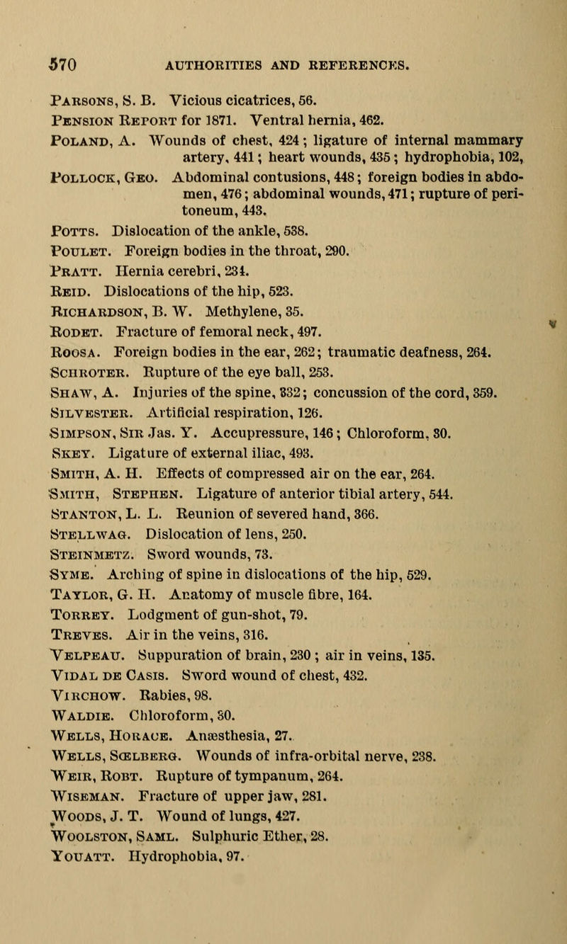 Parsons, S. B. Vicious cicatrices, 56. Pension Report for 1871. Ventral hernia, 462. Poland, A. Wounds of chest, 424; ligature of internal mammary artery, 441; heart wounds, 435; hydrophobia, 102, Pollock, Geo. Abdominal contusions, 448; foreign bodies in abdo- men, 476; abdominal wounds, 471; rupture of peri- toneum, 443. Potts. Dislocation of the ankle, 538. Poulet. Foreign bodies in the throat, 290. Pratt. Hernia cerebri, 234. Reid. Dislocations of the hip, 523. Richardson, B. W. Methylene, 35. Rodet. Fracture of femoral neck, 497. Roosa. Foreign bodies in the ear, 262; traumatic deafness, 264. Sciiroter. Rupture of the eye ball, 253. Shaw, A. Injuries of the spine, 332; concussion of the cord, 359. Silvester. Artificial respiration, 126. Simpson, Sir Jas. Y. Accupressure, 146; Chloroform, 80. Skey. Ligature of external iliac, 493. Smith, A. H. Effects of compressed air on the ear, 264. Smith, Stephen. Ligature of anterior tibial artery, 544. Stanton, L. L. Reunion of severed hand, 366. Stellwag. Dislocation of lens, 250. Steinmetz. Sword wounds, 73. Syme. Arching of spine in dislocations of the hip, 529. Taylor, G. II. Anatomy of muscle fibre, 164. Torrey. Lodgment of gun-shot, 79. Treves. Air in the veins, 316. Velpeau. Suppuration of brain, 230 ; air in veins, 135. Vidal de Casis. Sword wound of chest, 432. Virchow. Rabies, 98. Waldie. Chloroform, SO. Wells, Horace. Anaesthesia, 27. Wells, Soilberg. Wounds of infra-orbital nerve, 238. Weir, Robt. Rupture of tympanum, 264. Wiseman. Fracture of upper jaw, 281. Woods, J. T. Wound of lungs, 427. Woolston, Saml. Sulphuric Ether, 28. Youatt. Hydrophobia, 97.